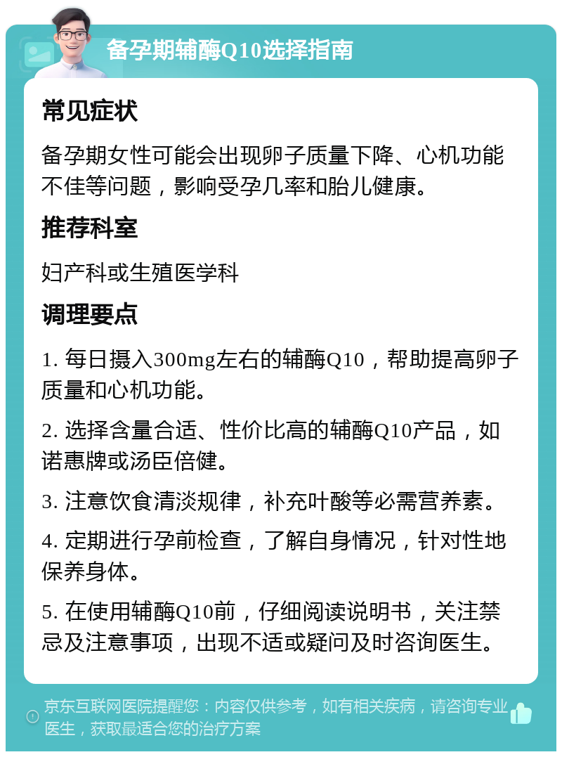 备孕期辅酶Q10选择指南 常见症状 备孕期女性可能会出现卵子质量下降、心机功能不佳等问题，影响受孕几率和胎儿健康。 推荐科室 妇产科或生殖医学科 调理要点 1. 每日摄入300mg左右的辅酶Q10，帮助提高卵子质量和心机功能。 2. 选择含量合适、性价比高的辅酶Q10产品，如诺惠牌或汤臣倍健。 3. 注意饮食清淡规律，补充叶酸等必需营养素。 4. 定期进行孕前检查，了解自身情况，针对性地保养身体。 5. 在使用辅酶Q10前，仔细阅读说明书，关注禁忌及注意事项，出现不适或疑问及时咨询医生。