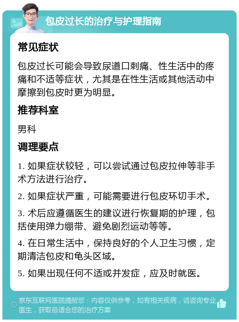 包皮过长的治疗与护理指南 常见症状 包皮过长可能会导致尿道口刺痛、性生活中的疼痛和不适等症状，尤其是在性生活或其他活动中摩擦到包皮时更为明显。 推荐科室 男科 调理要点 1. 如果症状较轻，可以尝试通过包皮拉伸等非手术方法进行治疗。 2. 如果症状严重，可能需要进行包皮环切手术。 3. 术后应遵循医生的建议进行恢复期的护理，包括使用弹力绷带、避免剧烈运动等等。 4. 在日常生活中，保持良好的个人卫生习惯，定期清洁包皮和龟头区域。 5. 如果出现任何不适或并发症，应及时就医。