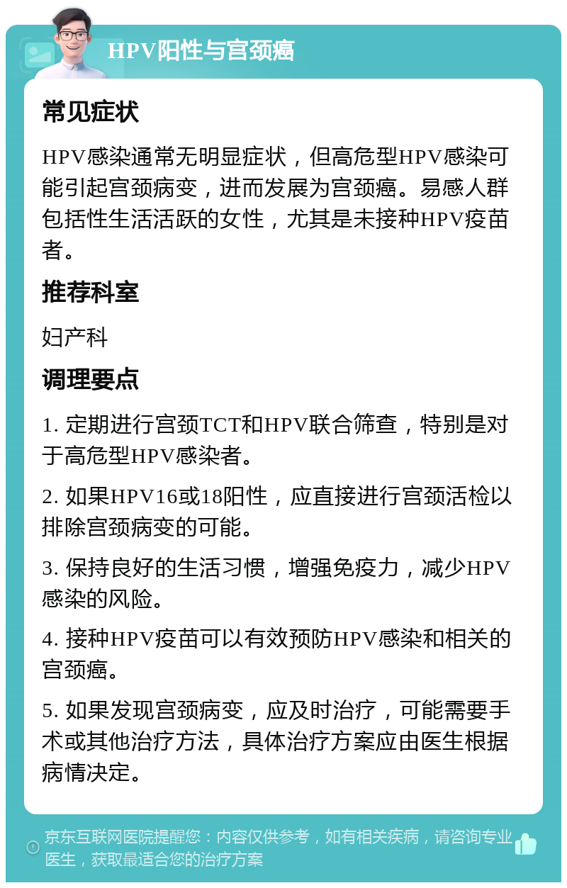 HPV阳性与宫颈癌 常见症状 HPV感染通常无明显症状，但高危型HPV感染可能引起宫颈病变，进而发展为宫颈癌。易感人群包括性生活活跃的女性，尤其是未接种HPV疫苗者。 推荐科室 妇产科 调理要点 1. 定期进行宫颈TCT和HPV联合筛查，特别是对于高危型HPV感染者。 2. 如果HPV16或18阳性，应直接进行宫颈活检以排除宫颈病变的可能。 3. 保持良好的生活习惯，增强免疫力，减少HPV感染的风险。 4. 接种HPV疫苗可以有效预防HPV感染和相关的宫颈癌。 5. 如果发现宫颈病变，应及时治疗，可能需要手术或其他治疗方法，具体治疗方案应由医生根据病情决定。