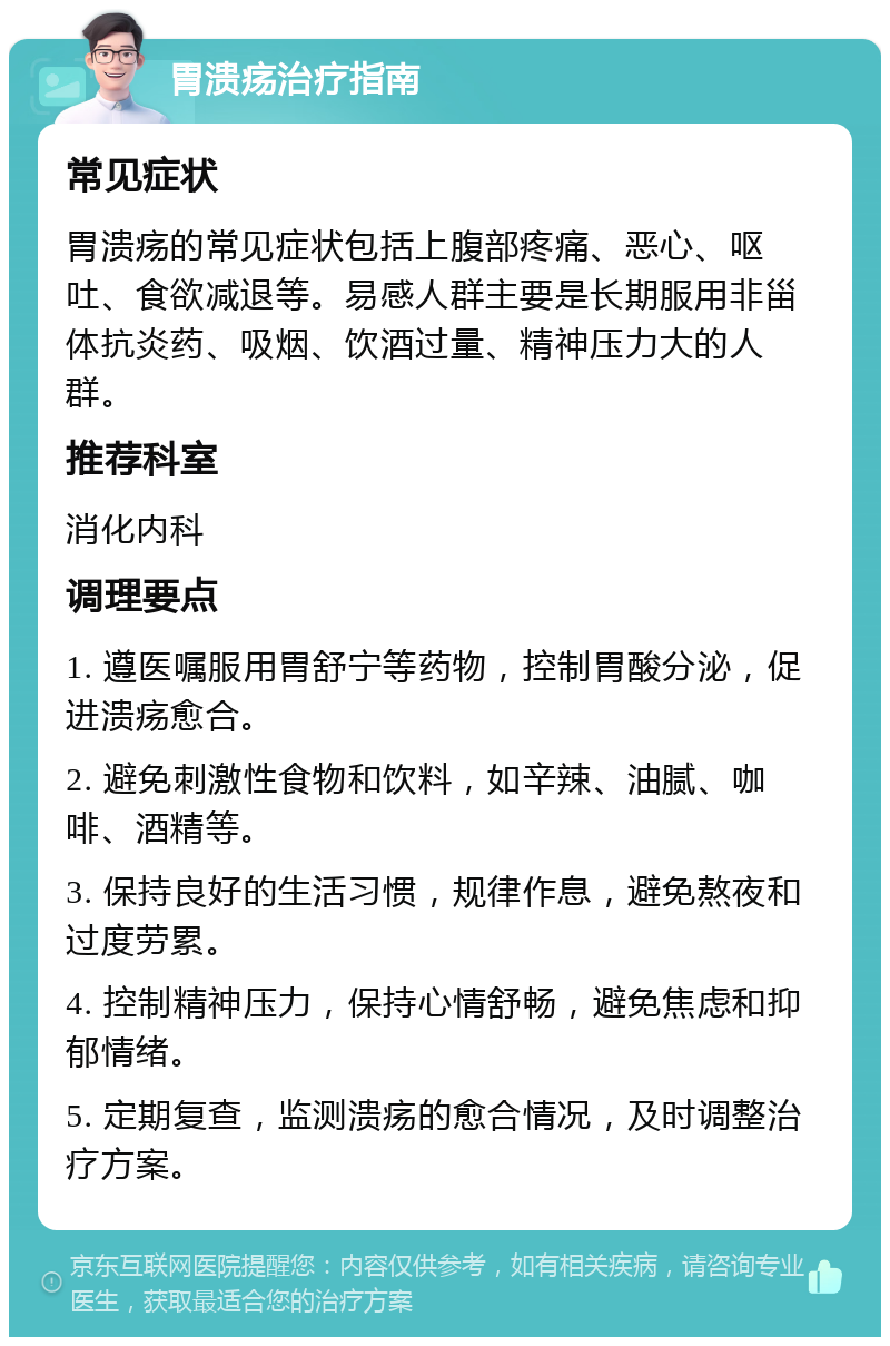 胃溃疡治疗指南 常见症状 胃溃疡的常见症状包括上腹部疼痛、恶心、呕吐、食欲减退等。易感人群主要是长期服用非甾体抗炎药、吸烟、饮酒过量、精神压力大的人群。 推荐科室 消化内科 调理要点 1. 遵医嘱服用胃舒宁等药物，控制胃酸分泌，促进溃疡愈合。 2. 避免刺激性食物和饮料，如辛辣、油腻、咖啡、酒精等。 3. 保持良好的生活习惯，规律作息，避免熬夜和过度劳累。 4. 控制精神压力，保持心情舒畅，避免焦虑和抑郁情绪。 5. 定期复查，监测溃疡的愈合情况，及时调整治疗方案。