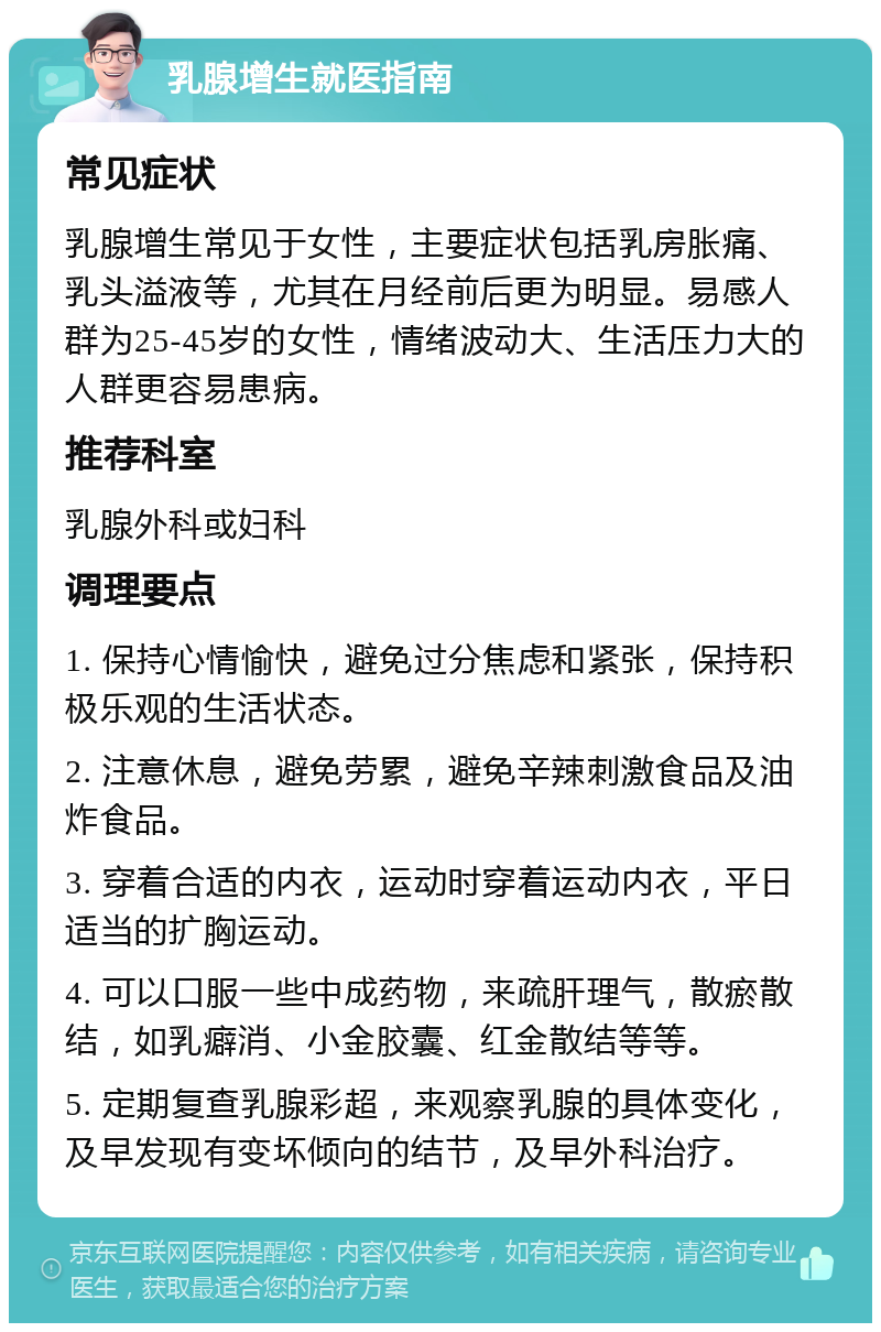 乳腺增生就医指南 常见症状 乳腺增生常见于女性，主要症状包括乳房胀痛、乳头溢液等，尤其在月经前后更为明显。易感人群为25-45岁的女性，情绪波动大、生活压力大的人群更容易患病。 推荐科室 乳腺外科或妇科 调理要点 1. 保持心情愉快，避免过分焦虑和紧张，保持积极乐观的生活状态。 2. 注意休息，避免劳累，避免辛辣刺激食品及油炸食品。 3. 穿着合适的内衣，运动时穿着运动内衣，平日适当的扩胸运动。 4. 可以口服一些中成药物，来疏肝理气，散瘀散结，如乳癖消、小金胶囊、红金散结等等。 5. 定期复查乳腺彩超，来观察乳腺的具体变化，及早发现有变坏倾向的结节，及早外科治疗。