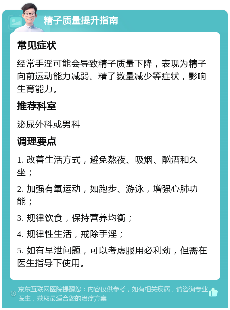 精子质量提升指南 常见症状 经常手淫可能会导致精子质量下降，表现为精子向前运动能力减弱、精子数量减少等症状，影响生育能力。 推荐科室 泌尿外科或男科 调理要点 1. 改善生活方式，避免熬夜、吸烟、酗酒和久坐； 2. 加强有氧运动，如跑步、游泳，增强心肺功能； 3. 规律饮食，保持营养均衡； 4. 规律性生活，戒除手淫； 5. 如有早泄问题，可以考虑服用必利劲，但需在医生指导下使用。