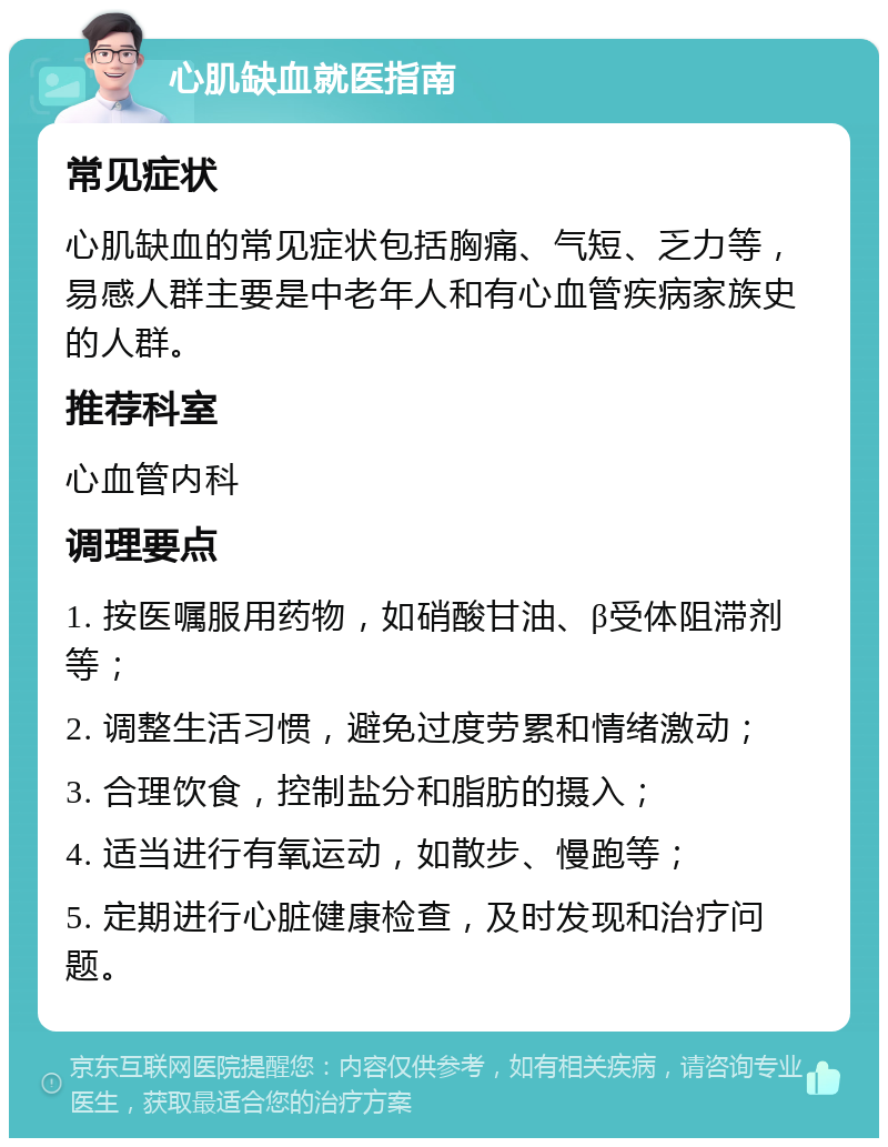 心肌缺血就医指南 常见症状 心肌缺血的常见症状包括胸痛、气短、乏力等，易感人群主要是中老年人和有心血管疾病家族史的人群。 推荐科室 心血管内科 调理要点 1. 按医嘱服用药物，如硝酸甘油、β受体阻滞剂等； 2. 调整生活习惯，避免过度劳累和情绪激动； 3. 合理饮食，控制盐分和脂肪的摄入； 4. 适当进行有氧运动，如散步、慢跑等； 5. 定期进行心脏健康检查，及时发现和治疗问题。