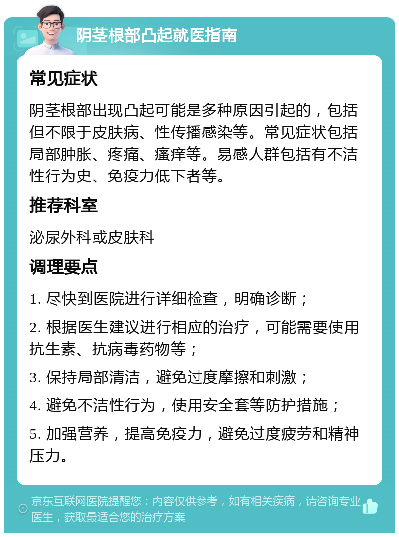 阴茎根部凸起就医指南 常见症状 阴茎根部出现凸起可能是多种原因引起的，包括但不限于皮肤病、性传播感染等。常见症状包括局部肿胀、疼痛、瘙痒等。易感人群包括有不洁性行为史、免疫力低下者等。 推荐科室 泌尿外科或皮肤科 调理要点 1. 尽快到医院进行详细检查，明确诊断； 2. 根据医生建议进行相应的治疗，可能需要使用抗生素、抗病毒药物等； 3. 保持局部清洁，避免过度摩擦和刺激； 4. 避免不洁性行为，使用安全套等防护措施； 5. 加强营养，提高免疫力，避免过度疲劳和精神压力。