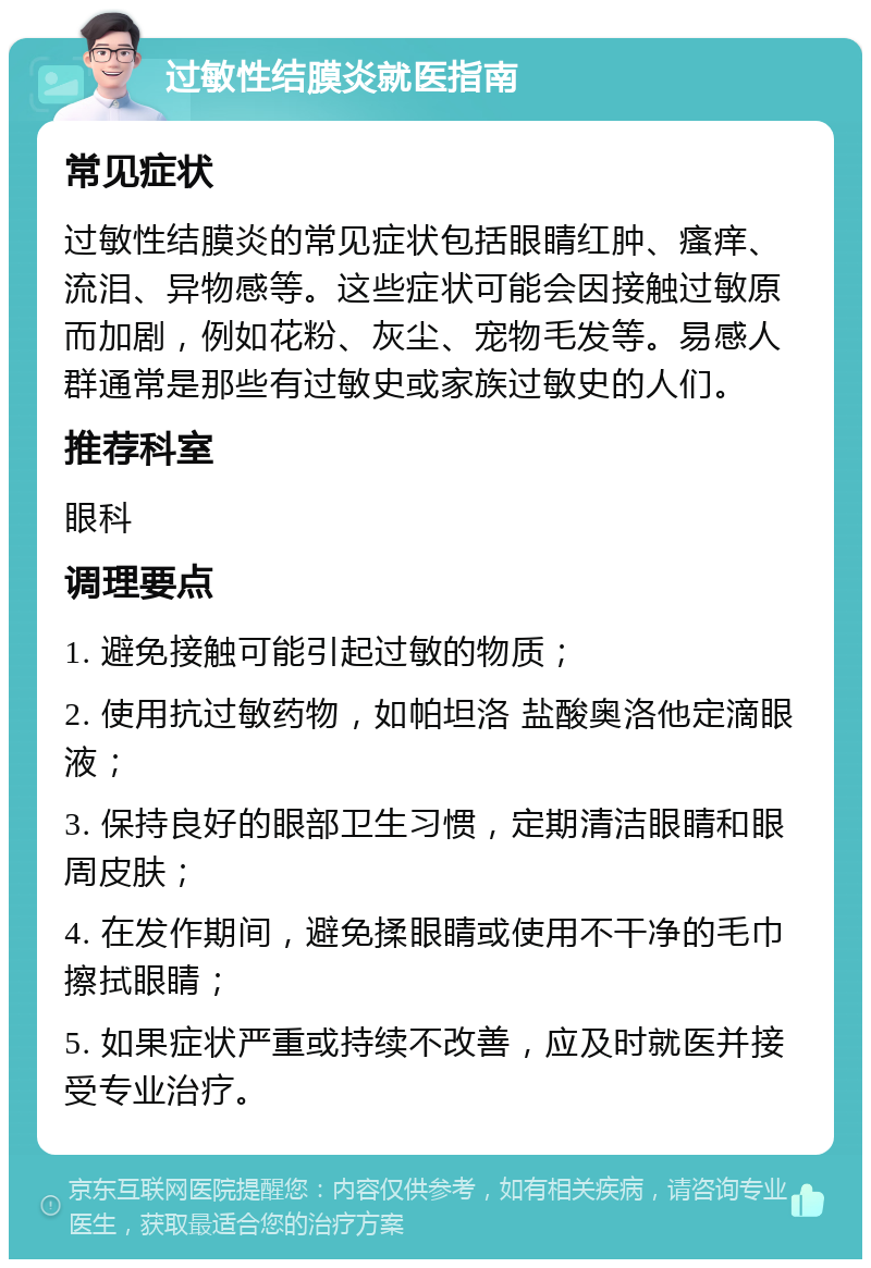 过敏性结膜炎就医指南 常见症状 过敏性结膜炎的常见症状包括眼睛红肿、瘙痒、流泪、异物感等。这些症状可能会因接触过敏原而加剧，例如花粉、灰尘、宠物毛发等。易感人群通常是那些有过敏史或家族过敏史的人们。 推荐科室 眼科 调理要点 1. 避免接触可能引起过敏的物质； 2. 使用抗过敏药物，如帕坦洛 盐酸奥洛他定滴眼液； 3. 保持良好的眼部卫生习惯，定期清洁眼睛和眼周皮肤； 4. 在发作期间，避免揉眼睛或使用不干净的毛巾擦拭眼睛； 5. 如果症状严重或持续不改善，应及时就医并接受专业治疗。