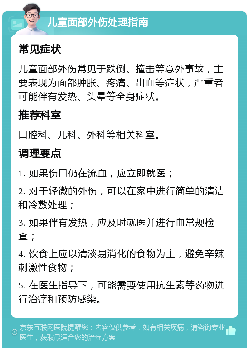 儿童面部外伤处理指南 常见症状 儿童面部外伤常见于跌倒、撞击等意外事故，主要表现为面部肿胀、疼痛、出血等症状，严重者可能伴有发热、头晕等全身症状。 推荐科室 口腔科、儿科、外科等相关科室。 调理要点 1. 如果伤口仍在流血，应立即就医； 2. 对于轻微的外伤，可以在家中进行简单的清洁和冷敷处理； 3. 如果伴有发热，应及时就医并进行血常规检查； 4. 饮食上应以清淡易消化的食物为主，避免辛辣刺激性食物； 5. 在医生指导下，可能需要使用抗生素等药物进行治疗和预防感染。