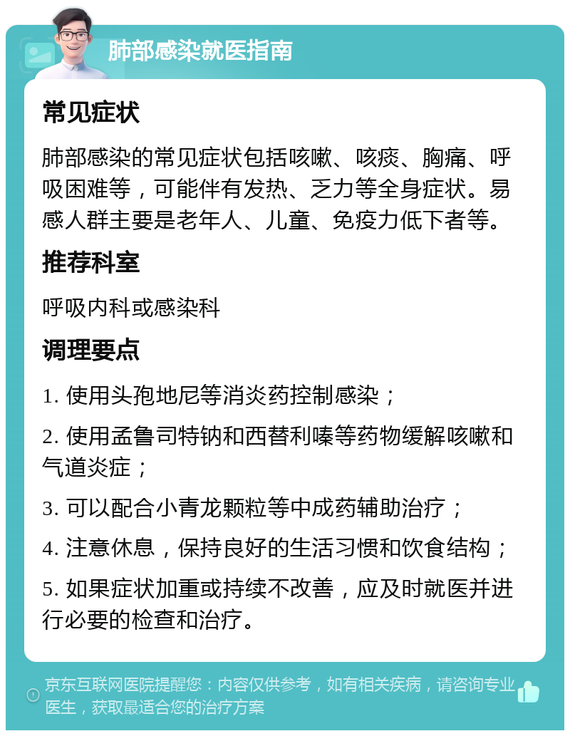 肺部感染就医指南 常见症状 肺部感染的常见症状包括咳嗽、咳痰、胸痛、呼吸困难等，可能伴有发热、乏力等全身症状。易感人群主要是老年人、儿童、免疫力低下者等。 推荐科室 呼吸内科或感染科 调理要点 1. 使用头孢地尼等消炎药控制感染； 2. 使用孟鲁司特钠和西替利嗪等药物缓解咳嗽和气道炎症； 3. 可以配合小青龙颗粒等中成药辅助治疗； 4. 注意休息，保持良好的生活习惯和饮食结构； 5. 如果症状加重或持续不改善，应及时就医并进行必要的检查和治疗。