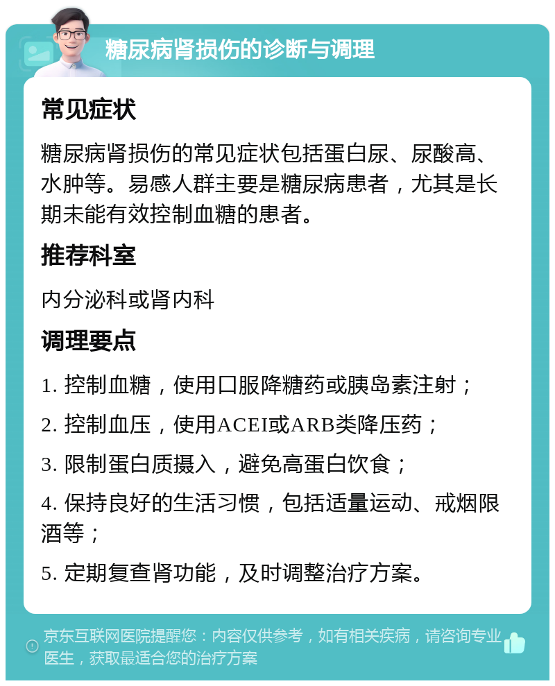 糖尿病肾损伤的诊断与调理 常见症状 糖尿病肾损伤的常见症状包括蛋白尿、尿酸高、水肿等。易感人群主要是糖尿病患者，尤其是长期未能有效控制血糖的患者。 推荐科室 内分泌科或肾内科 调理要点 1. 控制血糖，使用口服降糖药或胰岛素注射； 2. 控制血压，使用ACEI或ARB类降压药； 3. 限制蛋白质摄入，避免高蛋白饮食； 4. 保持良好的生活习惯，包括适量运动、戒烟限酒等； 5. 定期复查肾功能，及时调整治疗方案。