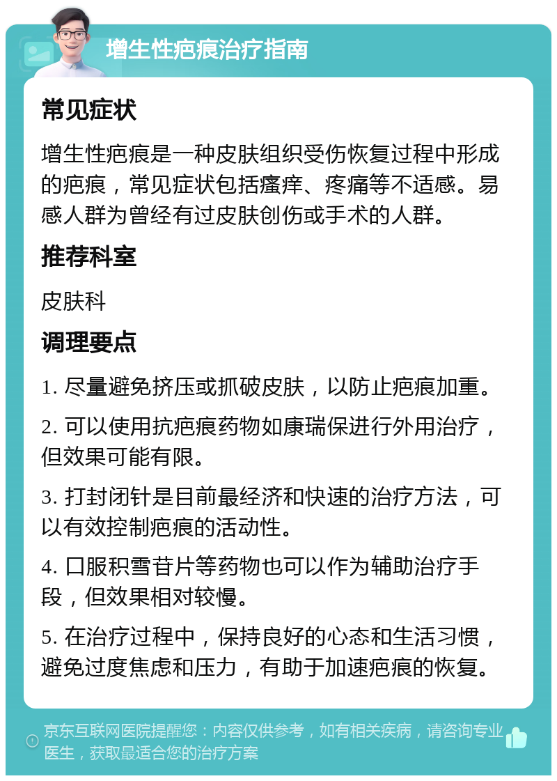 增生性疤痕治疗指南 常见症状 增生性疤痕是一种皮肤组织受伤恢复过程中形成的疤痕，常见症状包括瘙痒、疼痛等不适感。易感人群为曾经有过皮肤创伤或手术的人群。 推荐科室 皮肤科 调理要点 1. 尽量避免挤压或抓破皮肤，以防止疤痕加重。 2. 可以使用抗疤痕药物如康瑞保进行外用治疗，但效果可能有限。 3. 打封闭针是目前最经济和快速的治疗方法，可以有效控制疤痕的活动性。 4. 口服积雪苷片等药物也可以作为辅助治疗手段，但效果相对较慢。 5. 在治疗过程中，保持良好的心态和生活习惯，避免过度焦虑和压力，有助于加速疤痕的恢复。