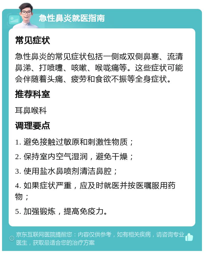 急性鼻炎就医指南 常见症状 急性鼻炎的常见症状包括一侧或双侧鼻塞、流清鼻涕、打喷嚏、咳嗽、喉咙痛等。这些症状可能会伴随着头痛、疲劳和食欲不振等全身症状。 推荐科室 耳鼻喉科 调理要点 1. 避免接触过敏原和刺激性物质； 2. 保持室内空气湿润，避免干燥； 3. 使用盐水鼻喷剂清洁鼻腔； 4. 如果症状严重，应及时就医并按医嘱服用药物； 5. 加强锻炼，提高免疫力。