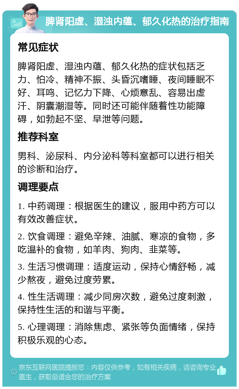 脾肾阳虚、湿浊内蕴、郁久化热的治疗指南 常见症状 脾肾阳虚、湿浊内蕴、郁久化热的症状包括乏力、怕冷、精神不振、头昏沉嗜睡、夜间睡眠不好、耳鸣、记忆力下降、心烦意乱、容易出虚汗、阴囊潮湿等。同时还可能伴随着性功能障碍，如勃起不坚、早泄等问题。 推荐科室 男科、泌尿科、内分泌科等科室都可以进行相关的诊断和治疗。 调理要点 1. 中药调理：根据医生的建议，服用中药方可以有效改善症状。 2. 饮食调理：避免辛辣、油腻、寒凉的食物，多吃温补的食物，如羊肉、狗肉、韭菜等。 3. 生活习惯调理：适度运动，保持心情舒畅，减少熬夜，避免过度劳累。 4. 性生活调理：减少同房次数，避免过度刺激，保持性生活的和谐与平衡。 5. 心理调理：消除焦虑、紧张等负面情绪，保持积极乐观的心态。