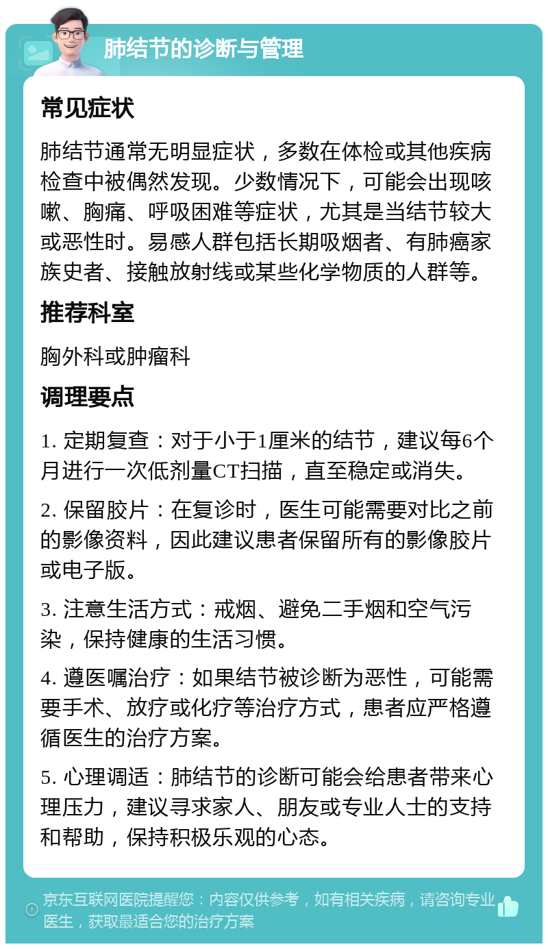 肺结节的诊断与管理 常见症状 肺结节通常无明显症状，多数在体检或其他疾病检查中被偶然发现。少数情况下，可能会出现咳嗽、胸痛、呼吸困难等症状，尤其是当结节较大或恶性时。易感人群包括长期吸烟者、有肺癌家族史者、接触放射线或某些化学物质的人群等。 推荐科室 胸外科或肿瘤科 调理要点 1. 定期复查：对于小于1厘米的结节，建议每6个月进行一次低剂量CT扫描，直至稳定或消失。 2. 保留胶片：在复诊时，医生可能需要对比之前的影像资料，因此建议患者保留所有的影像胶片或电子版。 3. 注意生活方式：戒烟、避免二手烟和空气污染，保持健康的生活习惯。 4. 遵医嘱治疗：如果结节被诊断为恶性，可能需要手术、放疗或化疗等治疗方式，患者应严格遵循医生的治疗方案。 5. 心理调适：肺结节的诊断可能会给患者带来心理压力，建议寻求家人、朋友或专业人士的支持和帮助，保持积极乐观的心态。