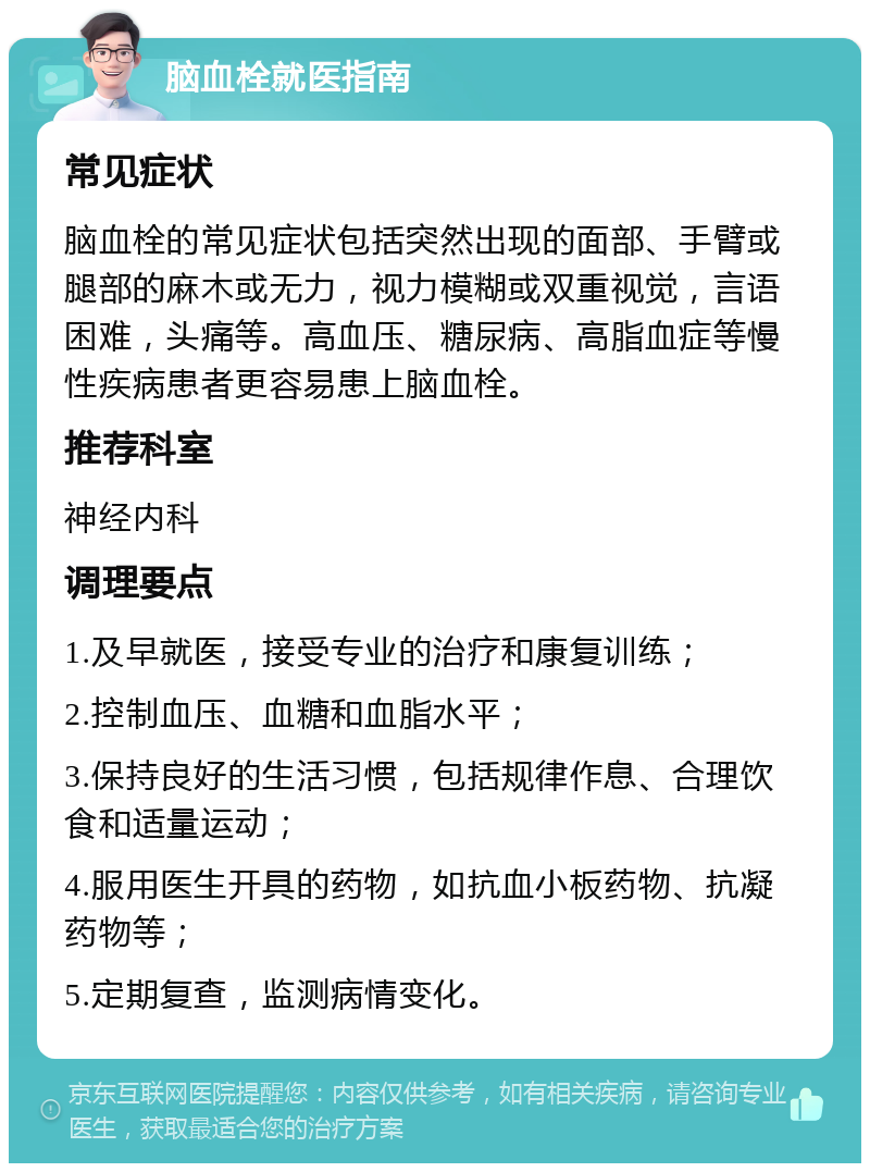 脑血栓就医指南 常见症状 脑血栓的常见症状包括突然出现的面部、手臂或腿部的麻木或无力，视力模糊或双重视觉，言语困难，头痛等。高血压、糖尿病、高脂血症等慢性疾病患者更容易患上脑血栓。 推荐科室 神经内科 调理要点 1.及早就医，接受专业的治疗和康复训练； 2.控制血压、血糖和血脂水平； 3.保持良好的生活习惯，包括规律作息、合理饮食和适量运动； 4.服用医生开具的药物，如抗血小板药物、抗凝药物等； 5.定期复查，监测病情变化。