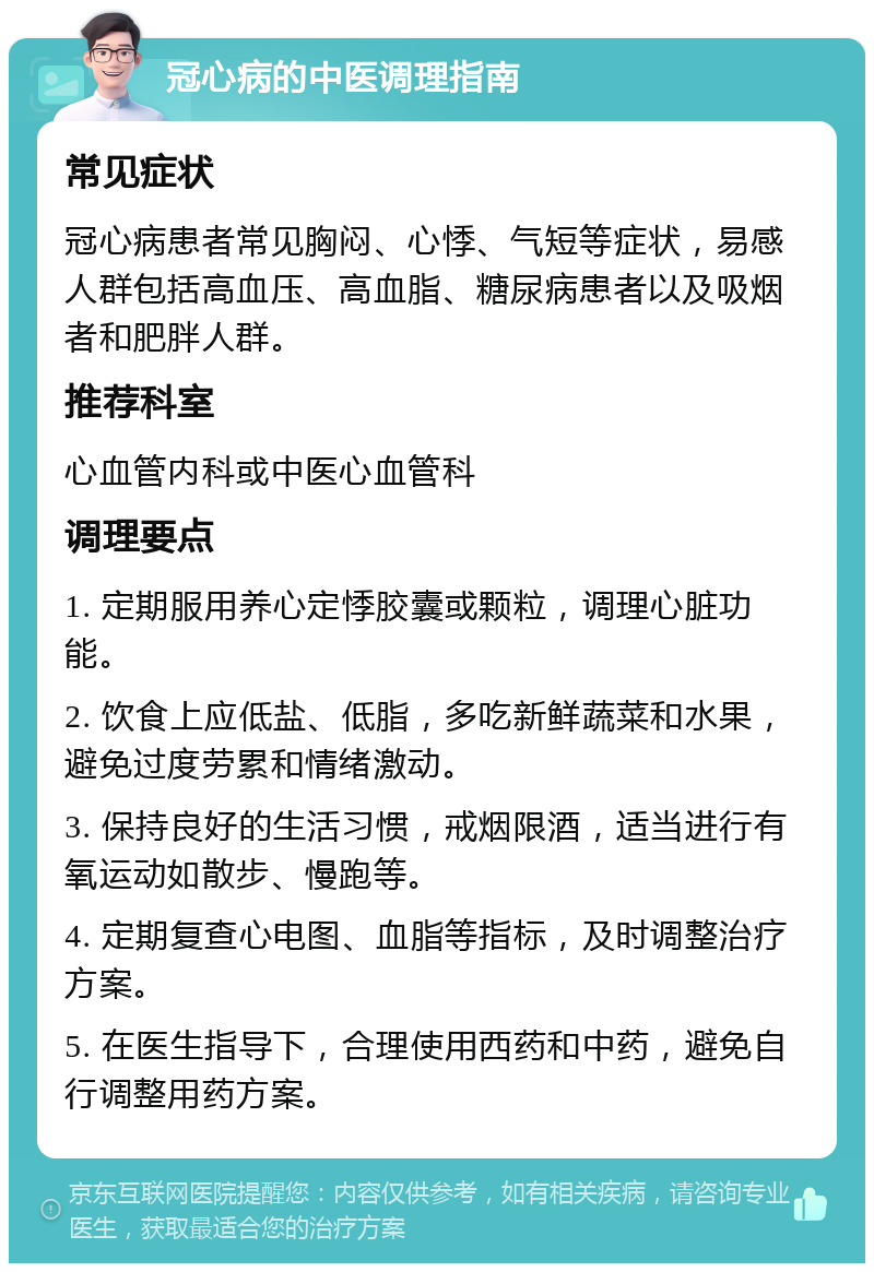 冠心病的中医调理指南 常见症状 冠心病患者常见胸闷、心悸、气短等症状，易感人群包括高血压、高血脂、糖尿病患者以及吸烟者和肥胖人群。 推荐科室 心血管内科或中医心血管科 调理要点 1. 定期服用养心定悸胶囊或颗粒，调理心脏功能。 2. 饮食上应低盐、低脂，多吃新鲜蔬菜和水果，避免过度劳累和情绪激动。 3. 保持良好的生活习惯，戒烟限酒，适当进行有氧运动如散步、慢跑等。 4. 定期复查心电图、血脂等指标，及时调整治疗方案。 5. 在医生指导下，合理使用西药和中药，避免自行调整用药方案。