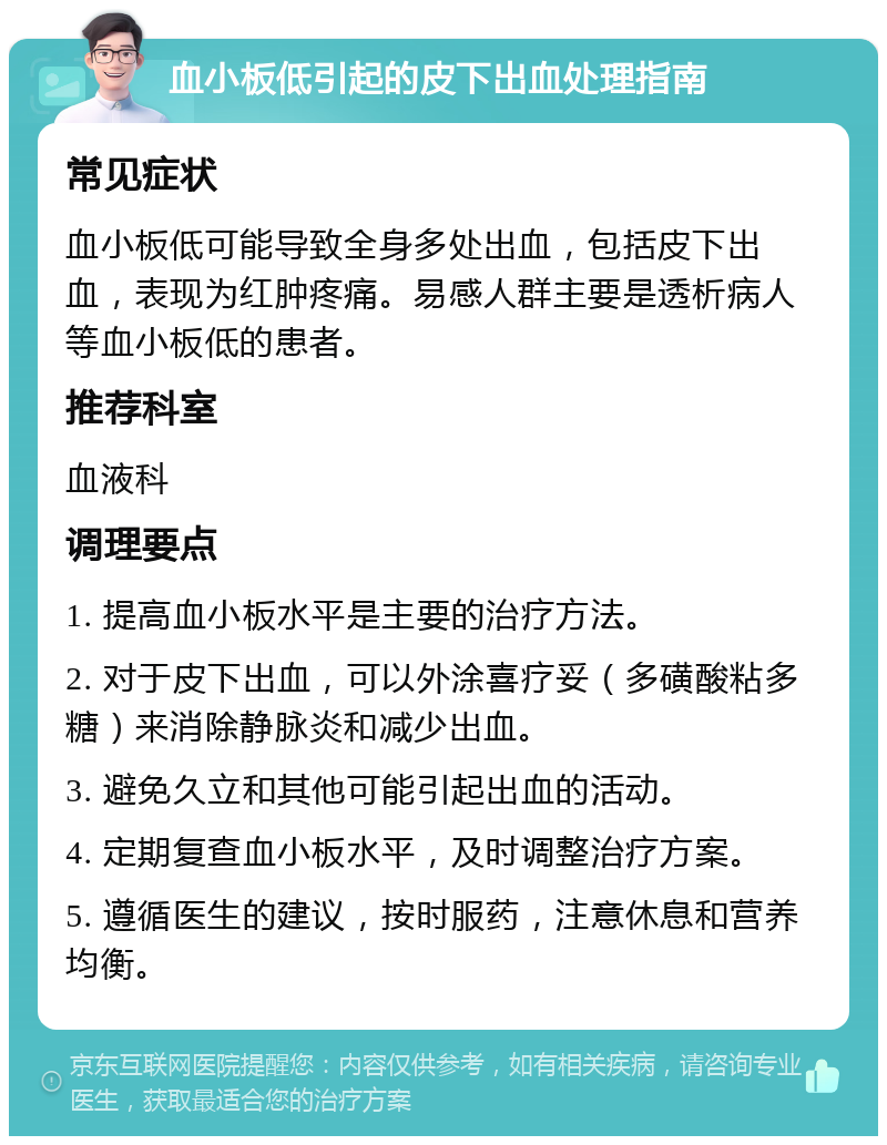 血小板低引起的皮下出血处理指南 常见症状 血小板低可能导致全身多处出血，包括皮下出血，表现为红肿疼痛。易感人群主要是透析病人等血小板低的患者。 推荐科室 血液科 调理要点 1. 提高血小板水平是主要的治疗方法。 2. 对于皮下出血，可以外涂喜疗妥（多磺酸粘多糖）来消除静脉炎和减少出血。 3. 避免久立和其他可能引起出血的活动。 4. 定期复查血小板水平，及时调整治疗方案。 5. 遵循医生的建议，按时服药，注意休息和营养均衡。