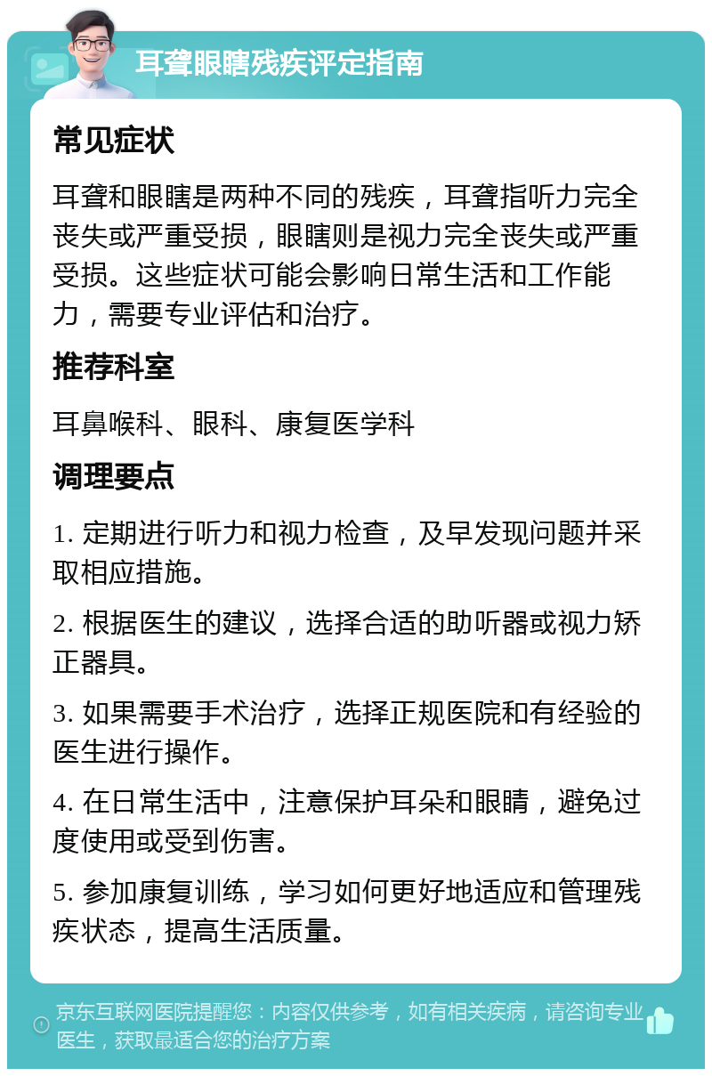 耳聋眼瞎残疾评定指南 常见症状 耳聋和眼瞎是两种不同的残疾，耳聋指听力完全丧失或严重受损，眼瞎则是视力完全丧失或严重受损。这些症状可能会影响日常生活和工作能力，需要专业评估和治疗。 推荐科室 耳鼻喉科、眼科、康复医学科 调理要点 1. 定期进行听力和视力检查，及早发现问题并采取相应措施。 2. 根据医生的建议，选择合适的助听器或视力矫正器具。 3. 如果需要手术治疗，选择正规医院和有经验的医生进行操作。 4. 在日常生活中，注意保护耳朵和眼睛，避免过度使用或受到伤害。 5. 参加康复训练，学习如何更好地适应和管理残疾状态，提高生活质量。