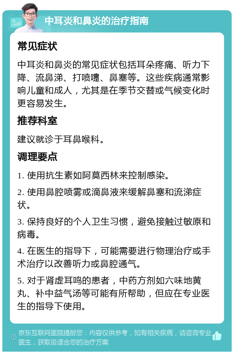 中耳炎和鼻炎的治疗指南 常见症状 中耳炎和鼻炎的常见症状包括耳朵疼痛、听力下降、流鼻涕、打喷嚏、鼻塞等。这些疾病通常影响儿童和成人，尤其是在季节交替或气候变化时更容易发生。 推荐科室 建议就诊于耳鼻喉科。 调理要点 1. 使用抗生素如阿莫西林来控制感染。 2. 使用鼻腔喷雾或滴鼻液来缓解鼻塞和流涕症状。 3. 保持良好的个人卫生习惯，避免接触过敏原和病毒。 4. 在医生的指导下，可能需要进行物理治疗或手术治疗以改善听力或鼻腔通气。 5. 对于肾虚耳鸣的患者，中药方剂如六味地黄丸、补中益气汤等可能有所帮助，但应在专业医生的指导下使用。