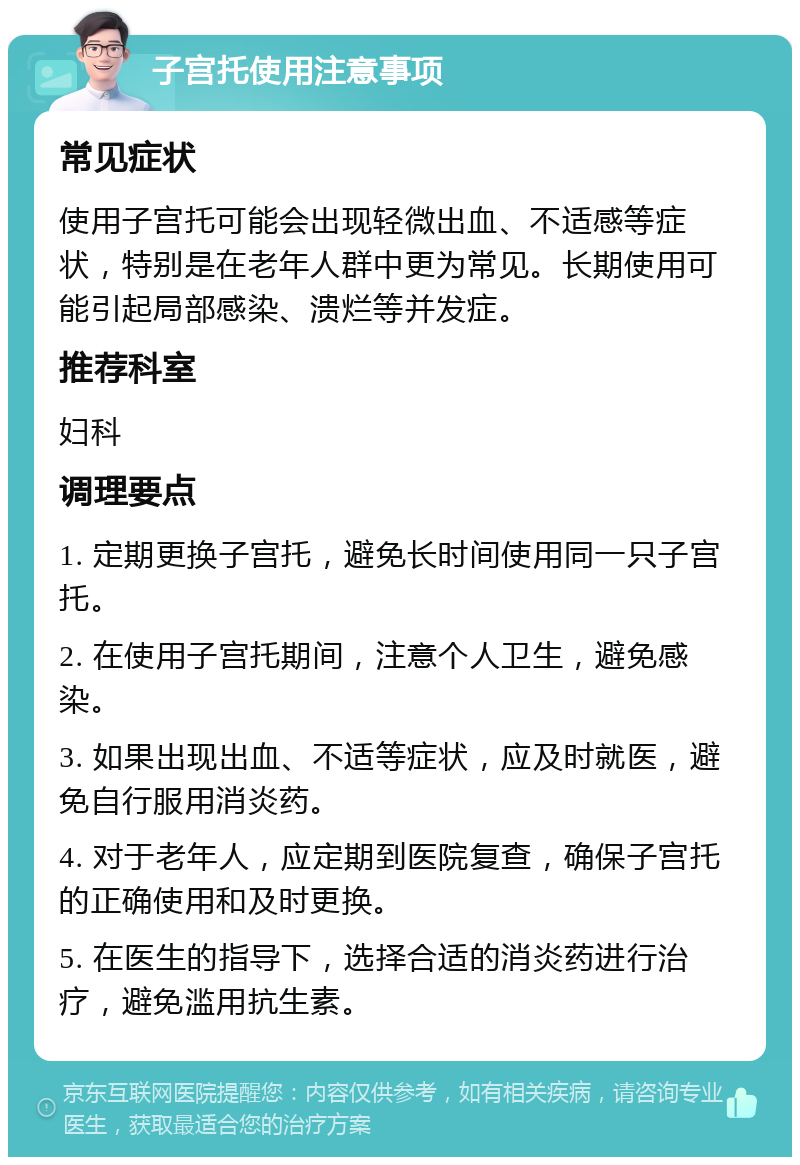 子宫托使用注意事项 常见症状 使用子宫托可能会出现轻微出血、不适感等症状，特别是在老年人群中更为常见。长期使用可能引起局部感染、溃烂等并发症。 推荐科室 妇科 调理要点 1. 定期更换子宫托，避免长时间使用同一只子宫托。 2. 在使用子宫托期间，注意个人卫生，避免感染。 3. 如果出现出血、不适等症状，应及时就医，避免自行服用消炎药。 4. 对于老年人，应定期到医院复查，确保子宫托的正确使用和及时更换。 5. 在医生的指导下，选择合适的消炎药进行治疗，避免滥用抗生素。