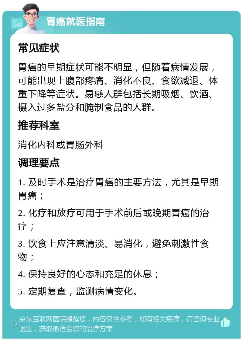 胃癌就医指南 常见症状 胃癌的早期症状可能不明显，但随着病情发展，可能出现上腹部疼痛、消化不良、食欲减退、体重下降等症状。易感人群包括长期吸烟、饮酒、摄入过多盐分和腌制食品的人群。 推荐科室 消化内科或胃肠外科 调理要点 1. 及时手术是治疗胃癌的主要方法，尤其是早期胃癌； 2. 化疗和放疗可用于手术前后或晚期胃癌的治疗； 3. 饮食上应注意清淡、易消化，避免刺激性食物； 4. 保持良好的心态和充足的休息； 5. 定期复查，监测病情变化。