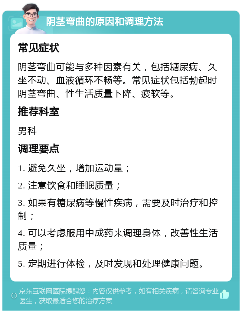 阴茎弯曲的原因和调理方法 常见症状 阴茎弯曲可能与多种因素有关，包括糖尿病、久坐不动、血液循环不畅等。常见症状包括勃起时阴茎弯曲、性生活质量下降、疲软等。 推荐科室 男科 调理要点 1. 避免久坐，增加运动量； 2. 注意饮食和睡眠质量； 3. 如果有糖尿病等慢性疾病，需要及时治疗和控制； 4. 可以考虑服用中成药来调理身体，改善性生活质量； 5. 定期进行体检，及时发现和处理健康问题。