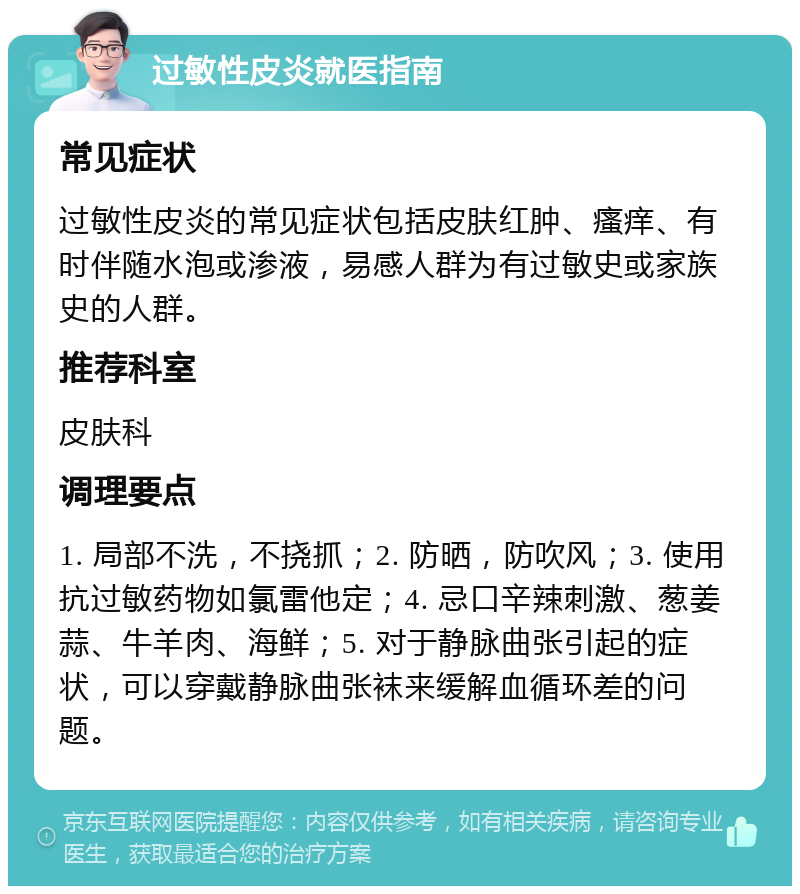 过敏性皮炎就医指南 常见症状 过敏性皮炎的常见症状包括皮肤红肿、瘙痒、有时伴随水泡或渗液，易感人群为有过敏史或家族史的人群。 推荐科室 皮肤科 调理要点 1. 局部不洗，不挠抓；2. 防晒，防吹风；3. 使用抗过敏药物如氯雷他定；4. 忌口辛辣刺激、葱姜蒜、牛羊肉、海鲜；5. 对于静脉曲张引起的症状，可以穿戴静脉曲张袜来缓解血循环差的问题。