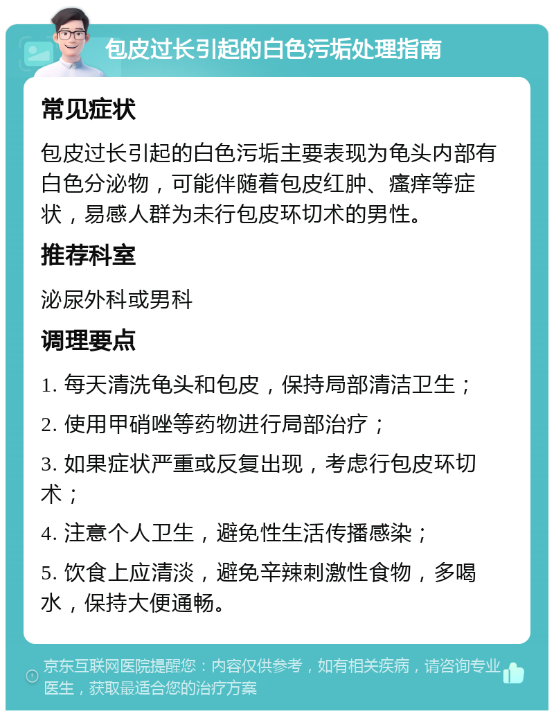 包皮过长引起的白色污垢处理指南 常见症状 包皮过长引起的白色污垢主要表现为龟头内部有白色分泌物，可能伴随着包皮红肿、瘙痒等症状，易感人群为未行包皮环切术的男性。 推荐科室 泌尿外科或男科 调理要点 1. 每天清洗龟头和包皮，保持局部清洁卫生； 2. 使用甲硝唑等药物进行局部治疗； 3. 如果症状严重或反复出现，考虑行包皮环切术； 4. 注意个人卫生，避免性生活传播感染； 5. 饮食上应清淡，避免辛辣刺激性食物，多喝水，保持大便通畅。