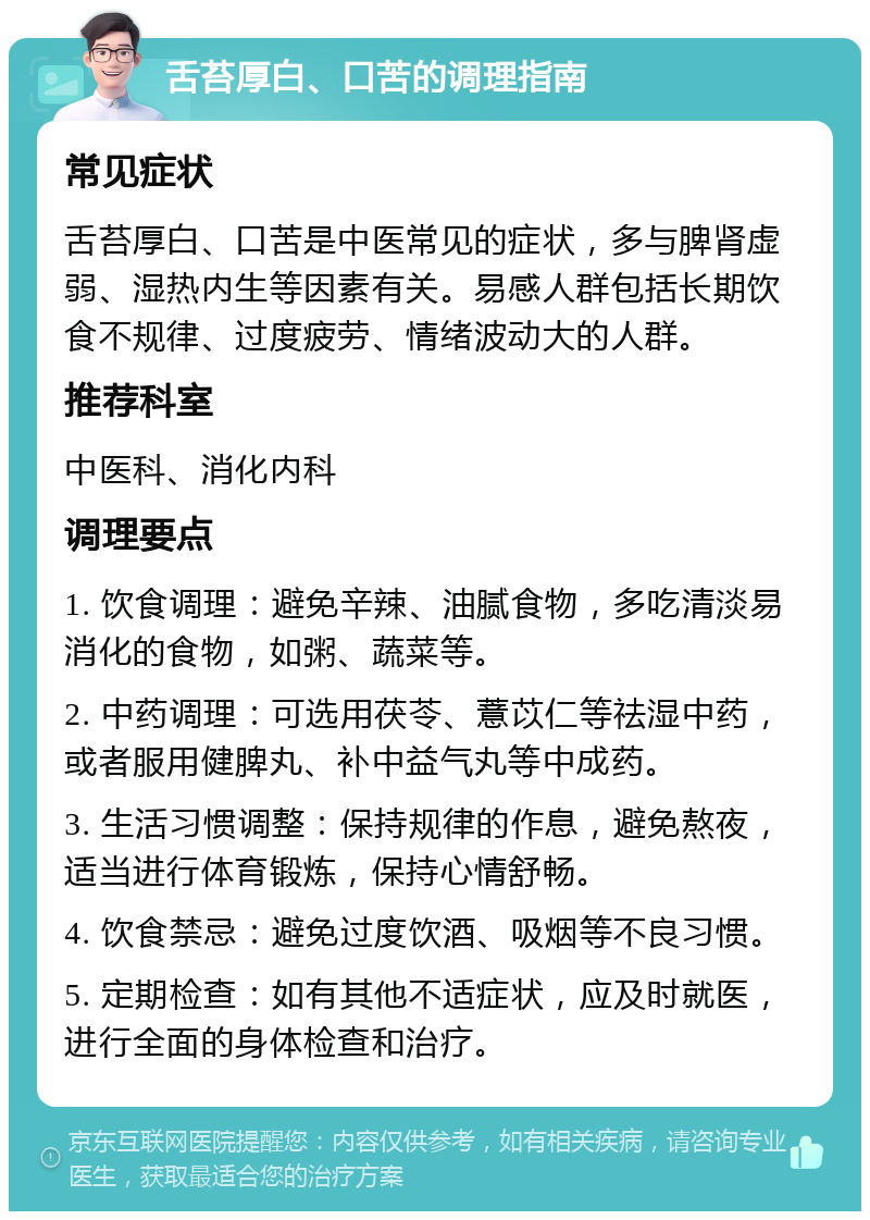 舌苔厚白、口苦的调理指南 常见症状 舌苔厚白、口苦是中医常见的症状，多与脾肾虚弱、湿热内生等因素有关。易感人群包括长期饮食不规律、过度疲劳、情绪波动大的人群。 推荐科室 中医科、消化内科 调理要点 1. 饮食调理：避免辛辣、油腻食物，多吃清淡易消化的食物，如粥、蔬菜等。 2. 中药调理：可选用茯苓、薏苡仁等祛湿中药，或者服用健脾丸、补中益气丸等中成药。 3. 生活习惯调整：保持规律的作息，避免熬夜，适当进行体育锻炼，保持心情舒畅。 4. 饮食禁忌：避免过度饮酒、吸烟等不良习惯。 5. 定期检查：如有其他不适症状，应及时就医，进行全面的身体检查和治疗。