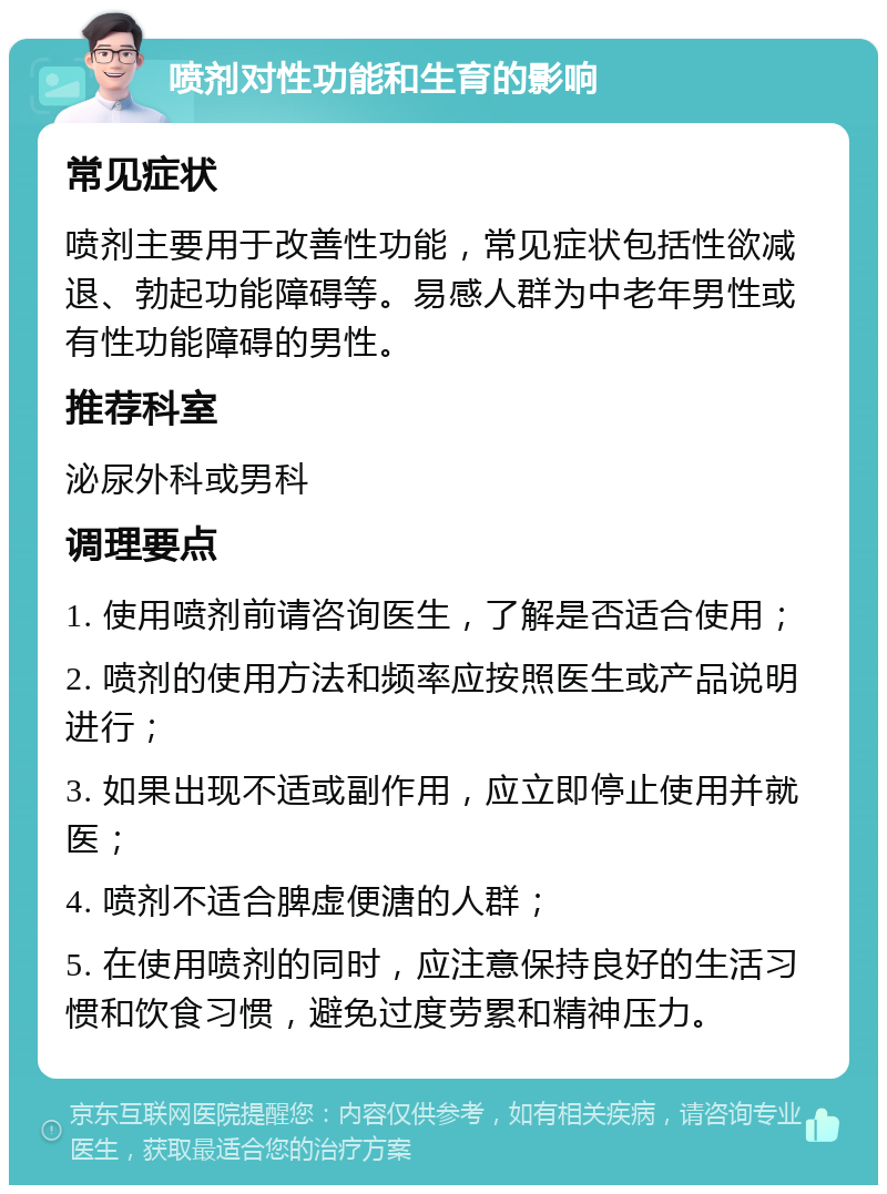 喷剂对性功能和生育的影响 常见症状 喷剂主要用于改善性功能，常见症状包括性欲减退、勃起功能障碍等。易感人群为中老年男性或有性功能障碍的男性。 推荐科室 泌尿外科或男科 调理要点 1. 使用喷剂前请咨询医生，了解是否适合使用； 2. 喷剂的使用方法和频率应按照医生或产品说明进行； 3. 如果出现不适或副作用，应立即停止使用并就医； 4. 喷剂不适合脾虚便溏的人群； 5. 在使用喷剂的同时，应注意保持良好的生活习惯和饮食习惯，避免过度劳累和精神压力。