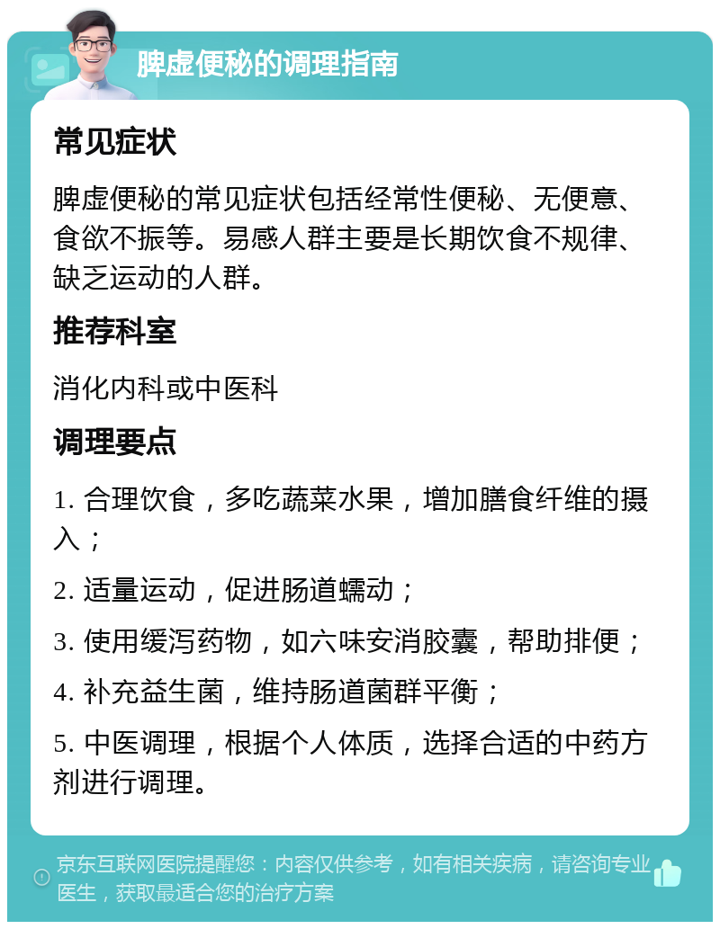 脾虚便秘的调理指南 常见症状 脾虚便秘的常见症状包括经常性便秘、无便意、食欲不振等。易感人群主要是长期饮食不规律、缺乏运动的人群。 推荐科室 消化内科或中医科 调理要点 1. 合理饮食，多吃蔬菜水果，增加膳食纤维的摄入； 2. 适量运动，促进肠道蠕动； 3. 使用缓泻药物，如六味安消胶囊，帮助排便； 4. 补充益生菌，维持肠道菌群平衡； 5. 中医调理，根据个人体质，选择合适的中药方剂进行调理。