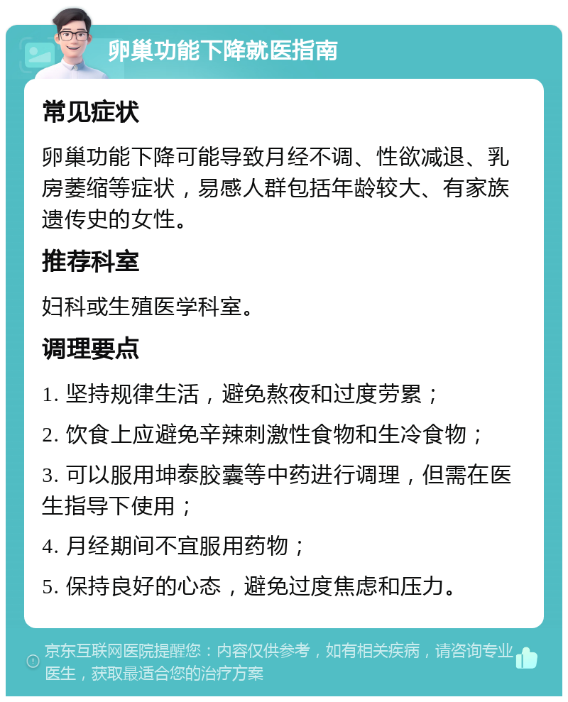 卵巢功能下降就医指南 常见症状 卵巢功能下降可能导致月经不调、性欲减退、乳房萎缩等症状，易感人群包括年龄较大、有家族遗传史的女性。 推荐科室 妇科或生殖医学科室。 调理要点 1. 坚持规律生活，避免熬夜和过度劳累； 2. 饮食上应避免辛辣刺激性食物和生冷食物； 3. 可以服用坤泰胶囊等中药进行调理，但需在医生指导下使用； 4. 月经期间不宜服用药物； 5. 保持良好的心态，避免过度焦虑和压力。