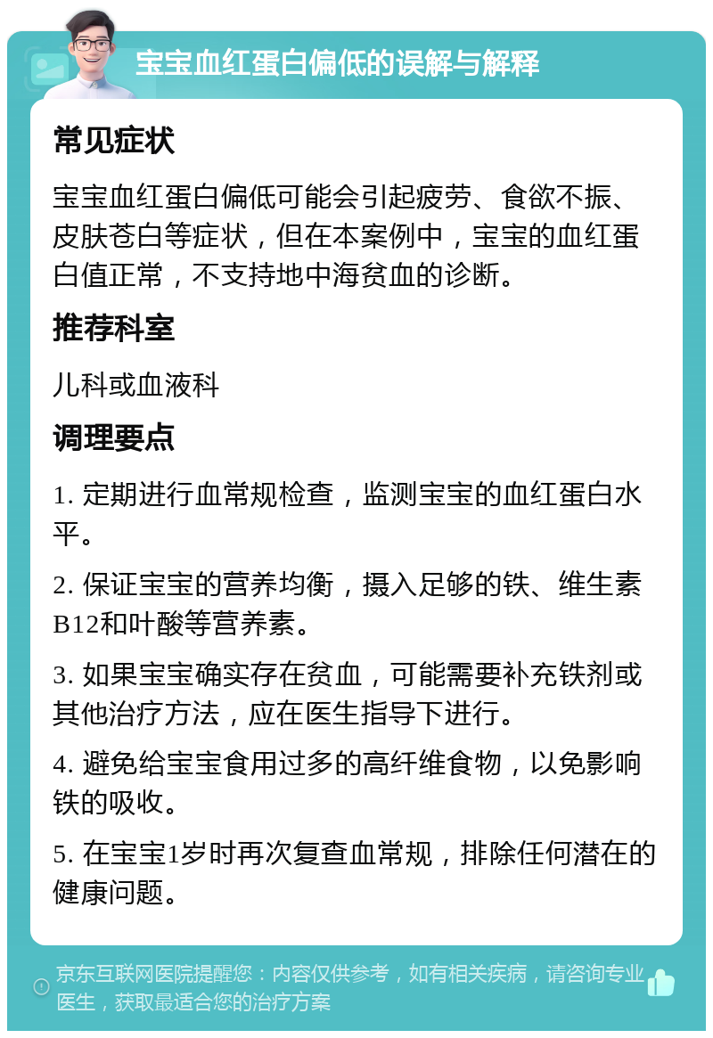 宝宝血红蛋白偏低的误解与解释 常见症状 宝宝血红蛋白偏低可能会引起疲劳、食欲不振、皮肤苍白等症状，但在本案例中，宝宝的血红蛋白值正常，不支持地中海贫血的诊断。 推荐科室 儿科或血液科 调理要点 1. 定期进行血常规检查，监测宝宝的血红蛋白水平。 2. 保证宝宝的营养均衡，摄入足够的铁、维生素B12和叶酸等营养素。 3. 如果宝宝确实存在贫血，可能需要补充铁剂或其他治疗方法，应在医生指导下进行。 4. 避免给宝宝食用过多的高纤维食物，以免影响铁的吸收。 5. 在宝宝1岁时再次复查血常规，排除任何潜在的健康问题。