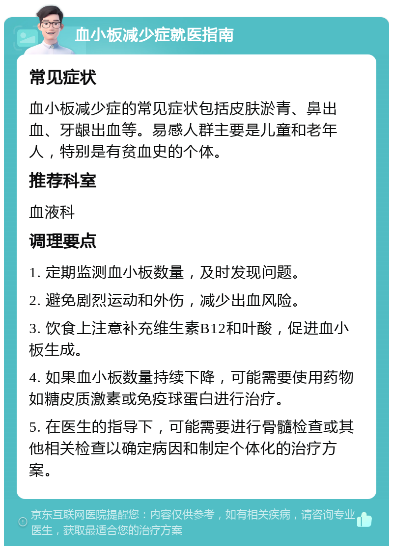 血小板减少症就医指南 常见症状 血小板减少症的常见症状包括皮肤淤青、鼻出血、牙龈出血等。易感人群主要是儿童和老年人，特别是有贫血史的个体。 推荐科室 血液科 调理要点 1. 定期监测血小板数量，及时发现问题。 2. 避免剧烈运动和外伤，减少出血风险。 3. 饮食上注意补充维生素B12和叶酸，促进血小板生成。 4. 如果血小板数量持续下降，可能需要使用药物如糖皮质激素或免疫球蛋白进行治疗。 5. 在医生的指导下，可能需要进行骨髓检查或其他相关检查以确定病因和制定个体化的治疗方案。