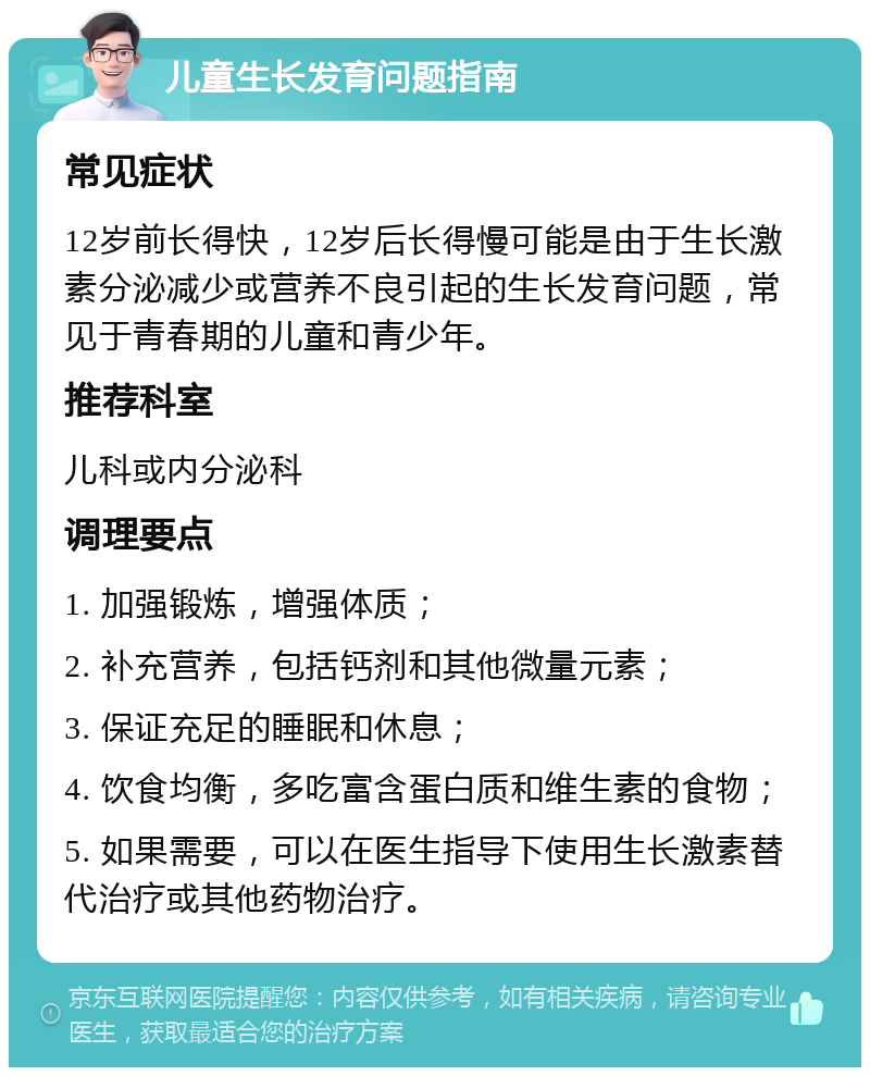 儿童生长发育问题指南 常见症状 12岁前长得快，12岁后长得慢可能是由于生长激素分泌减少或营养不良引起的生长发育问题，常见于青春期的儿童和青少年。 推荐科室 儿科或内分泌科 调理要点 1. 加强锻炼，增强体质； 2. 补充营养，包括钙剂和其他微量元素； 3. 保证充足的睡眠和休息； 4. 饮食均衡，多吃富含蛋白质和维生素的食物； 5. 如果需要，可以在医生指导下使用生长激素替代治疗或其他药物治疗。