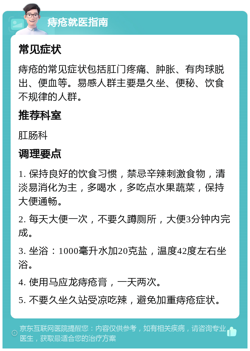 痔疮就医指南 常见症状 痔疮的常见症状包括肛门疼痛、肿胀、有肉球脱出、便血等。易感人群主要是久坐、便秘、饮食不规律的人群。 推荐科室 肛肠科 调理要点 1. 保持良好的饮食习惯，禁忌辛辣刺激食物，清淡易消化为主，多喝水，多吃点水果蔬菜，保持大便通畅。 2. 每天大便一次，不要久蹲厕所，大便3分钟内完成。 3. 坐浴：1000毫升水加20克盐，温度42度左右坐浴。 4. 使用马应龙痔疮膏，一天两次。 5. 不要久坐久站受凉吃辣，避免加重痔疮症状。