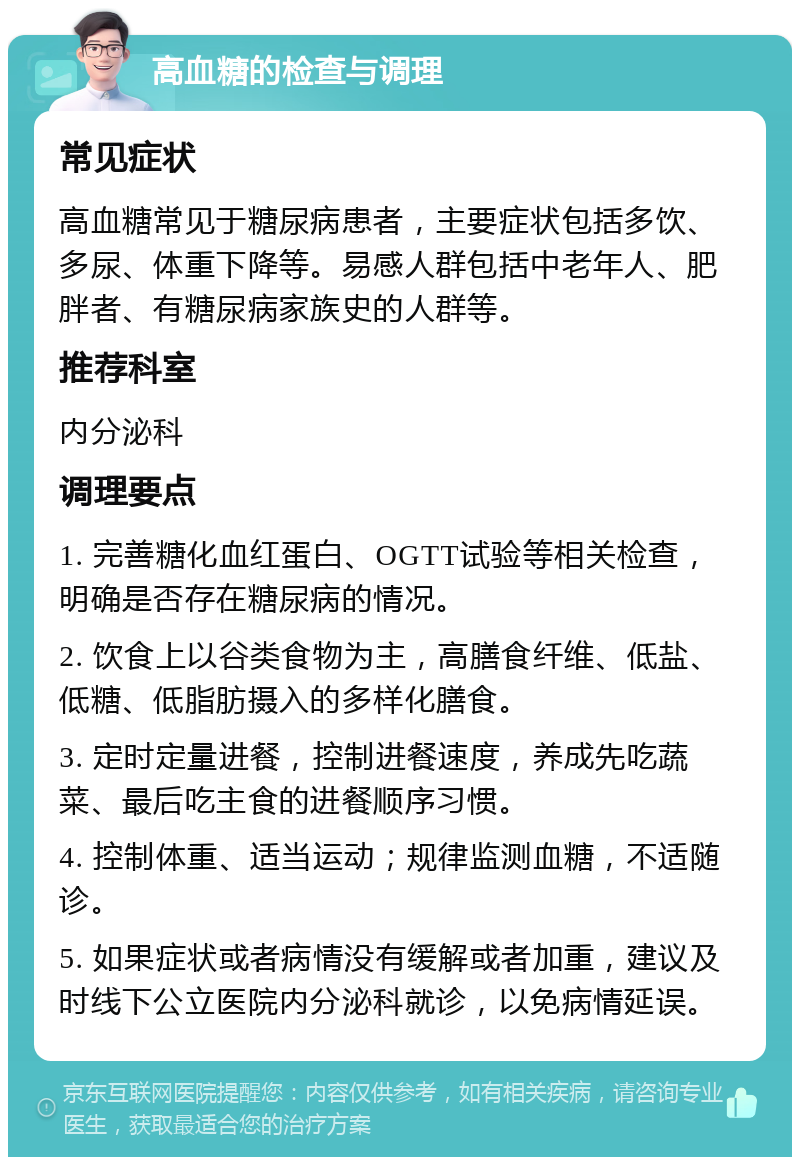 高血糖的检查与调理 常见症状 高血糖常见于糖尿病患者，主要症状包括多饮、多尿、体重下降等。易感人群包括中老年人、肥胖者、有糖尿病家族史的人群等。 推荐科室 内分泌科 调理要点 1. 完善糖化血红蛋白、OGTT试验等相关检查，明确是否存在糖尿病的情况。 2. 饮食上以谷类食物为主，高膳食纤维、低盐、低糖、低脂肪摄入的多样化膳食。 3. 定时定量进餐，控制进餐速度，养成先吃蔬菜、最后吃主食的进餐顺序习惯。 4. 控制体重、适当运动；规律监测血糖，不适随诊。 5. 如果症状或者病情没有缓解或者加重，建议及时线下公立医院内分泌科就诊，以免病情延误。