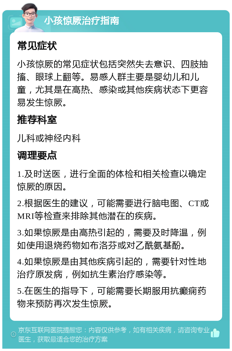 小孩惊厥治疗指南 常见症状 小孩惊厥的常见症状包括突然失去意识、四肢抽搐、眼球上翻等。易感人群主要是婴幼儿和儿童，尤其是在高热、感染或其他疾病状态下更容易发生惊厥。 推荐科室 儿科或神经内科 调理要点 1.及时送医，进行全面的体检和相关检查以确定惊厥的原因。 2.根据医生的建议，可能需要进行脑电图、CT或MRI等检查来排除其他潜在的疾病。 3.如果惊厥是由高热引起的，需要及时降温，例如使用退烧药物如布洛芬或对乙酰氨基酚。 4.如果惊厥是由其他疾病引起的，需要针对性地治疗原发病，例如抗生素治疗感染等。 5.在医生的指导下，可能需要长期服用抗癫痫药物来预防再次发生惊厥。