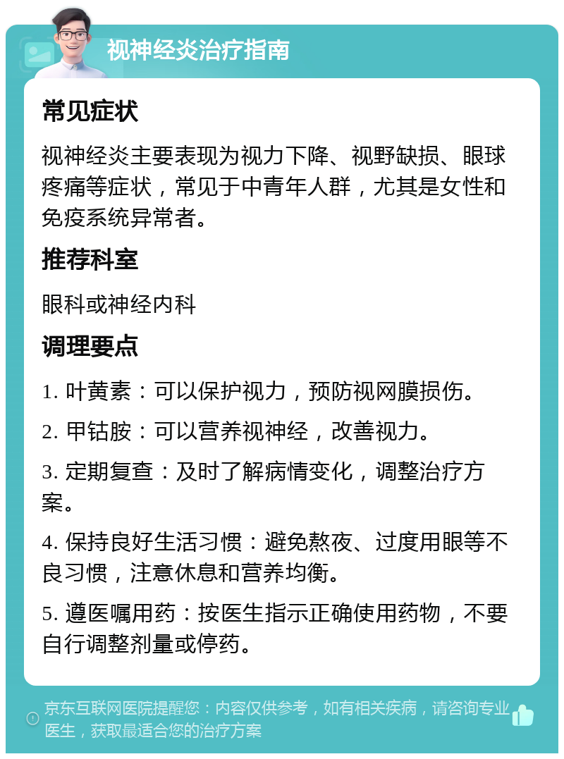 视神经炎治疗指南 常见症状 视神经炎主要表现为视力下降、视野缺损、眼球疼痛等症状，常见于中青年人群，尤其是女性和免疫系统异常者。 推荐科室 眼科或神经内科 调理要点 1. 叶黄素：可以保护视力，预防视网膜损伤。 2. 甲钴胺：可以营养视神经，改善视力。 3. 定期复查：及时了解病情变化，调整治疗方案。 4. 保持良好生活习惯：避免熬夜、过度用眼等不良习惯，注意休息和营养均衡。 5. 遵医嘱用药：按医生指示正确使用药物，不要自行调整剂量或停药。