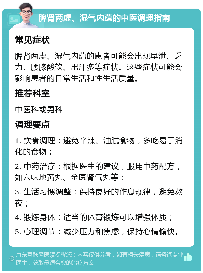 脾肾两虚、湿气内蕴的中医调理指南 常见症状 脾肾两虚、湿气内蕴的患者可能会出现早泄、乏力、腰膝酸软、出汗多等症状。这些症状可能会影响患者的日常生活和性生活质量。 推荐科室 中医科或男科 调理要点 1. 饮食调理：避免辛辣、油腻食物，多吃易于消化的食物； 2. 中药治疗：根据医生的建议，服用中药配方，如六味地黄丸、金匮肾气丸等； 3. 生活习惯调整：保持良好的作息规律，避免熬夜； 4. 锻炼身体：适当的体育锻炼可以增强体质； 5. 心理调节：减少压力和焦虑，保持心情愉快。