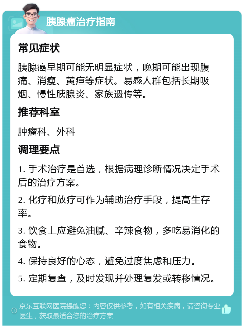 胰腺癌治疗指南 常见症状 胰腺癌早期可能无明显症状，晚期可能出现腹痛、消瘦、黄疸等症状。易感人群包括长期吸烟、慢性胰腺炎、家族遗传等。 推荐科室 肿瘤科、外科 调理要点 1. 手术治疗是首选，根据病理诊断情况决定手术后的治疗方案。 2. 化疗和放疗可作为辅助治疗手段，提高生存率。 3. 饮食上应避免油腻、辛辣食物，多吃易消化的食物。 4. 保持良好的心态，避免过度焦虑和压力。 5. 定期复查，及时发现并处理复发或转移情况。