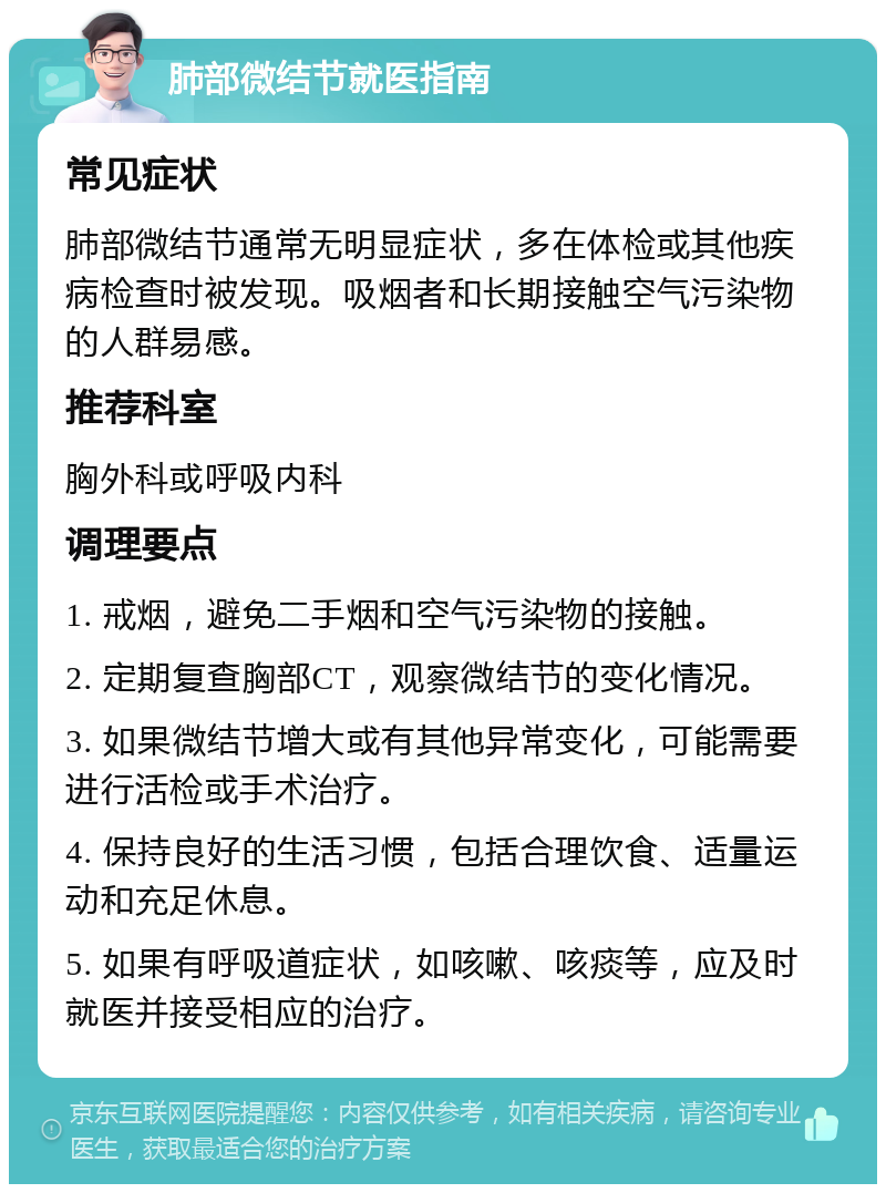 肺部微结节就医指南 常见症状 肺部微结节通常无明显症状，多在体检或其他疾病检查时被发现。吸烟者和长期接触空气污染物的人群易感。 推荐科室 胸外科或呼吸内科 调理要点 1. 戒烟，避免二手烟和空气污染物的接触。 2. 定期复查胸部CT，观察微结节的变化情况。 3. 如果微结节增大或有其他异常变化，可能需要进行活检或手术治疗。 4. 保持良好的生活习惯，包括合理饮食、适量运动和充足休息。 5. 如果有呼吸道症状，如咳嗽、咳痰等，应及时就医并接受相应的治疗。