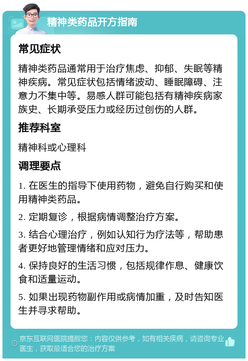 精神类药品开方指南 常见症状 精神类药品通常用于治疗焦虑、抑郁、失眠等精神疾病。常见症状包括情绪波动、睡眠障碍、注意力不集中等。易感人群可能包括有精神疾病家族史、长期承受压力或经历过创伤的人群。 推荐科室 精神科或心理科 调理要点 1. 在医生的指导下使用药物，避免自行购买和使用精神类药品。 2. 定期复诊，根据病情调整治疗方案。 3. 结合心理治疗，例如认知行为疗法等，帮助患者更好地管理情绪和应对压力。 4. 保持良好的生活习惯，包括规律作息、健康饮食和适量运动。 5. 如果出现药物副作用或病情加重，及时告知医生并寻求帮助。