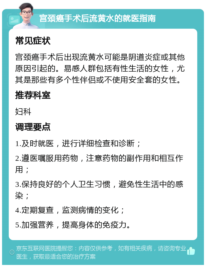 宫颈癌手术后流黄水的就医指南 常见症状 宫颈癌手术后出现流黄水可能是阴道炎症或其他原因引起的。易感人群包括有性生活的女性，尤其是那些有多个性伴侣或不使用安全套的女性。 推荐科室 妇科 调理要点 1.及时就医，进行详细检查和诊断； 2.遵医嘱服用药物，注意药物的副作用和相互作用； 3.保持良好的个人卫生习惯，避免性生活中的感染； 4.定期复查，监测病情的变化； 5.加强营养，提高身体的免疫力。