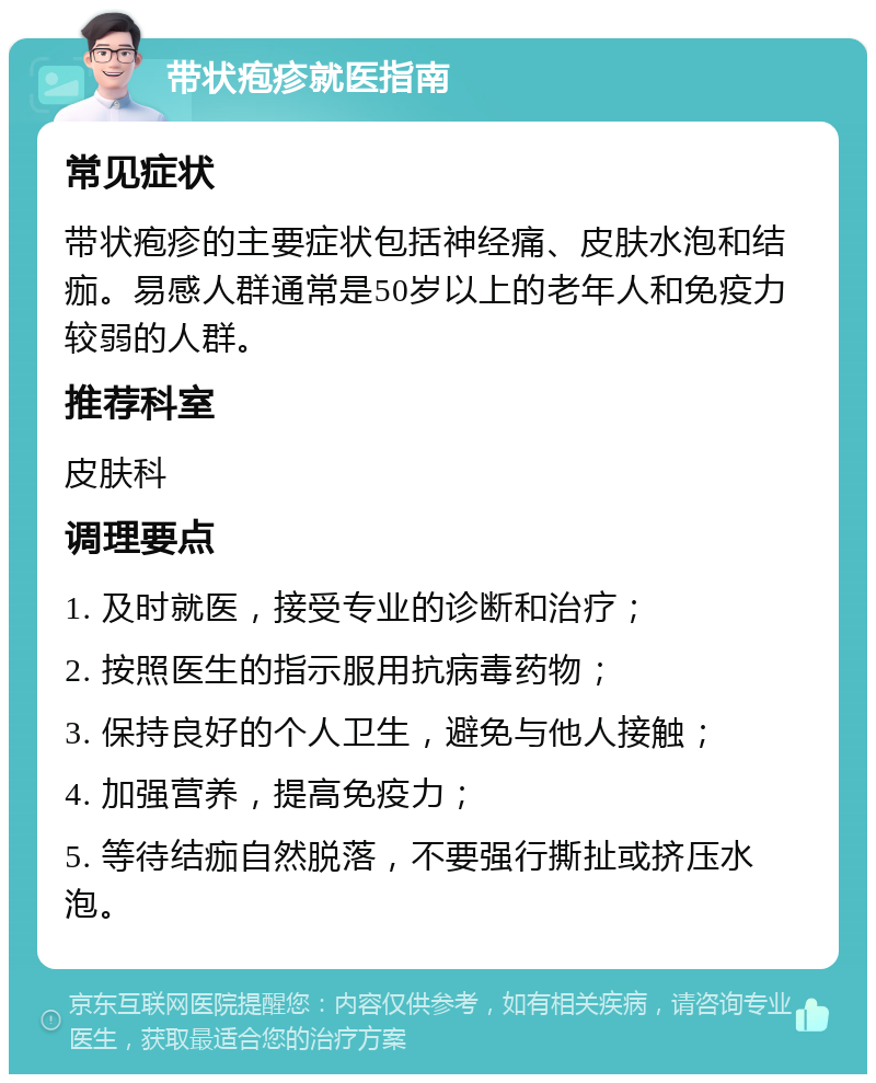 带状疱疹就医指南 常见症状 带状疱疹的主要症状包括神经痛、皮肤水泡和结痂。易感人群通常是50岁以上的老年人和免疫力较弱的人群。 推荐科室 皮肤科 调理要点 1. 及时就医，接受专业的诊断和治疗； 2. 按照医生的指示服用抗病毒药物； 3. 保持良好的个人卫生，避免与他人接触； 4. 加强营养，提高免疫力； 5. 等待结痂自然脱落，不要强行撕扯或挤压水泡。