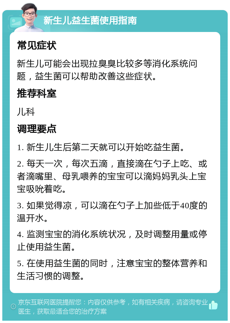 新生儿益生菌使用指南 常见症状 新生儿可能会出现拉臭臭比较多等消化系统问题，益生菌可以帮助改善这些症状。 推荐科室 儿科 调理要点 1. 新生儿生后第二天就可以开始吃益生菌。 2. 每天一次，每次五滴，直接滴在勺子上吃、或者滴嘴里、母乳喂养的宝宝可以滴妈妈乳头上宝宝吸吮着吃。 3. 如果觉得凉，可以滴在勺子上加些低于40度的温开水。 4. 监测宝宝的消化系统状况，及时调整用量或停止使用益生菌。 5. 在使用益生菌的同时，注意宝宝的整体营养和生活习惯的调整。