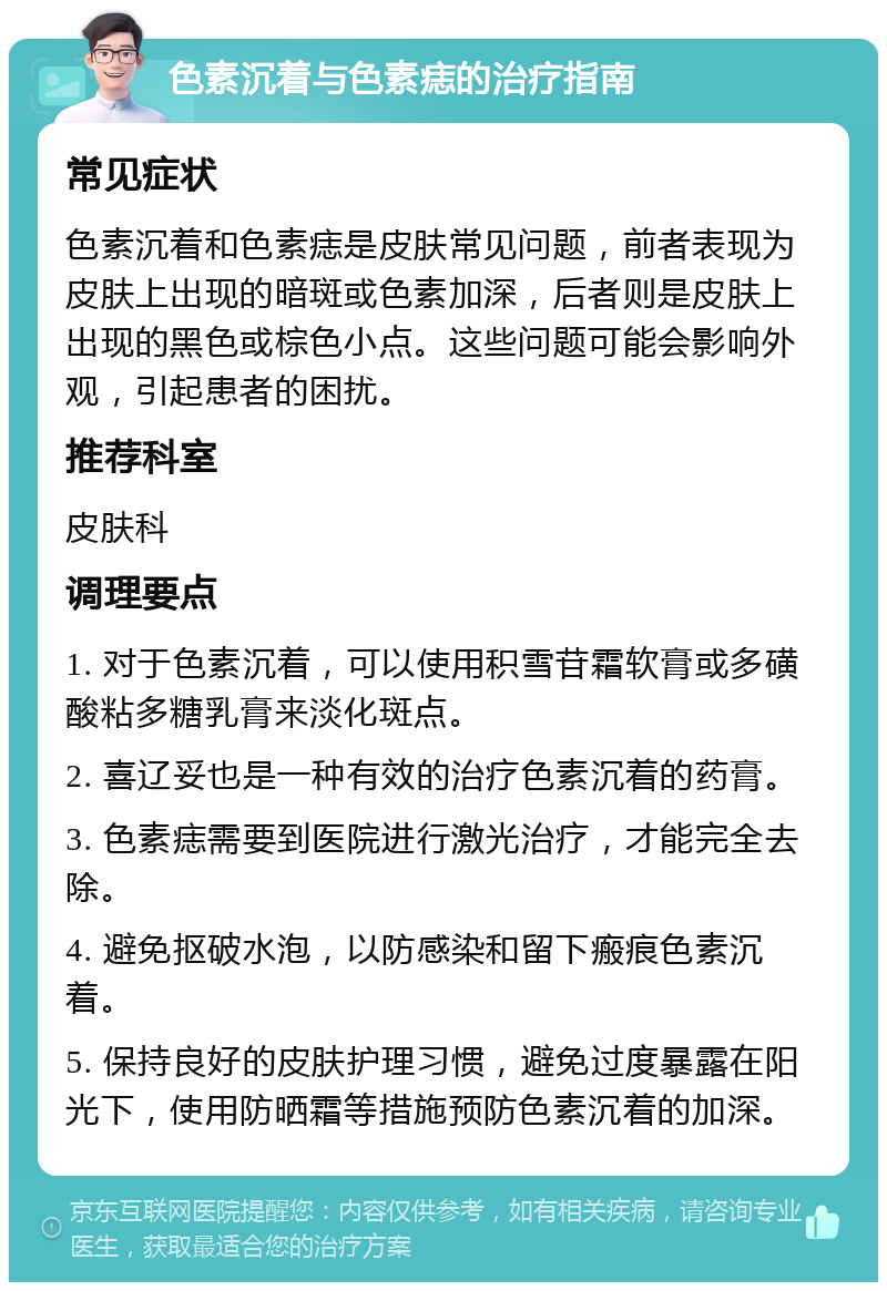 色素沉着与色素痣的治疗指南 常见症状 色素沉着和色素痣是皮肤常见问题，前者表现为皮肤上出现的暗斑或色素加深，后者则是皮肤上出现的黑色或棕色小点。这些问题可能会影响外观，引起患者的困扰。 推荐科室 皮肤科 调理要点 1. 对于色素沉着，可以使用积雪苷霜软膏或多磺酸粘多糖乳膏来淡化斑点。 2. 喜辽妥也是一种有效的治疗色素沉着的药膏。 3. 色素痣需要到医院进行激光治疗，才能完全去除。 4. 避免抠破水泡，以防感染和留下瘢痕色素沉着。 5. 保持良好的皮肤护理习惯，避免过度暴露在阳光下，使用防晒霜等措施预防色素沉着的加深。