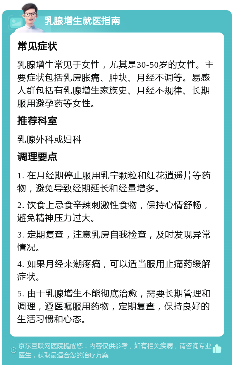 乳腺增生就医指南 常见症状 乳腺增生常见于女性，尤其是30-50岁的女性。主要症状包括乳房胀痛、肿块、月经不调等。易感人群包括有乳腺增生家族史、月经不规律、长期服用避孕药等女性。 推荐科室 乳腺外科或妇科 调理要点 1. 在月经期停止服用乳宁颗粒和红花逍遥片等药物，避免导致经期延长和经量增多。 2. 饮食上忌食辛辣刺激性食物，保持心情舒畅，避免精神压力过大。 3. 定期复查，注意乳房自我检查，及时发现异常情况。 4. 如果月经来潮疼痛，可以适当服用止痛药缓解症状。 5. 由于乳腺增生不能彻底治愈，需要长期管理和调理，遵医嘱服用药物，定期复查，保持良好的生活习惯和心态。