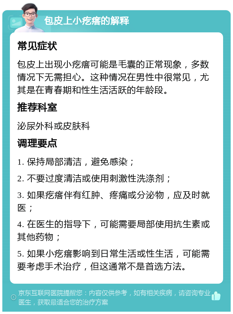 包皮上小疙瘩的解释 常见症状 包皮上出现小疙瘩可能是毛囊的正常现象，多数情况下无需担心。这种情况在男性中很常见，尤其是在青春期和性生活活跃的年龄段。 推荐科室 泌尿外科或皮肤科 调理要点 1. 保持局部清洁，避免感染； 2. 不要过度清洁或使用刺激性洗涤剂； 3. 如果疙瘩伴有红肿、疼痛或分泌物，应及时就医； 4. 在医生的指导下，可能需要局部使用抗生素或其他药物； 5. 如果小疙瘩影响到日常生活或性生活，可能需要考虑手术治疗，但这通常不是首选方法。