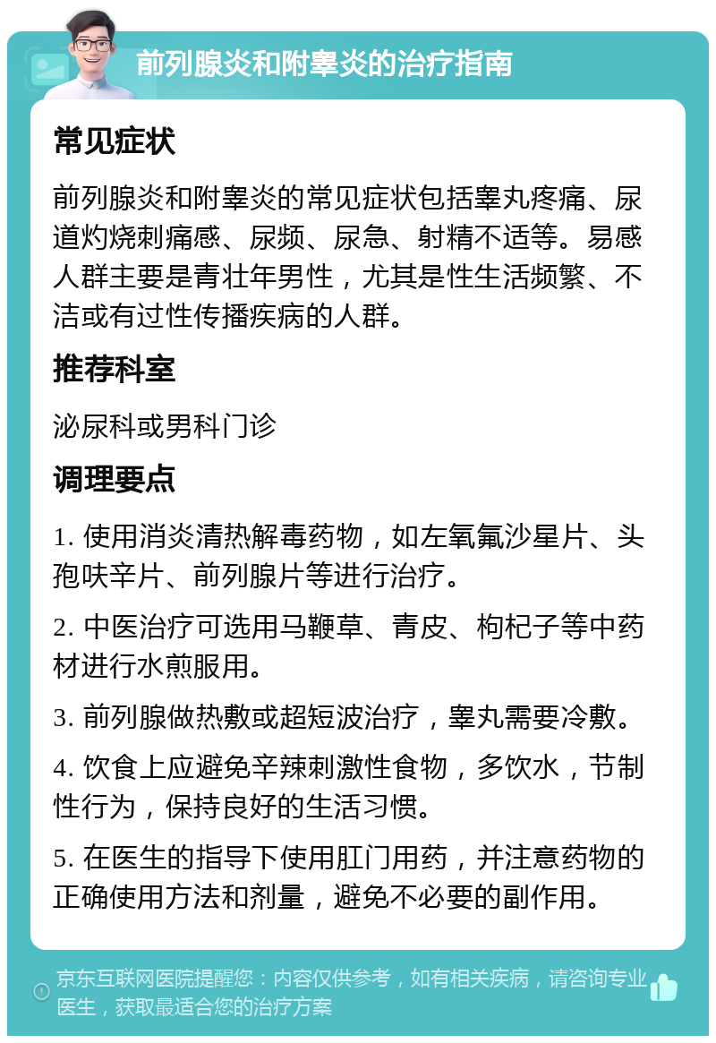 前列腺炎和附睾炎的治疗指南 常见症状 前列腺炎和附睾炎的常见症状包括睾丸疼痛、尿道灼烧刺痛感、尿频、尿急、射精不适等。易感人群主要是青壮年男性，尤其是性生活频繁、不洁或有过性传播疾病的人群。 推荐科室 泌尿科或男科门诊 调理要点 1. 使用消炎清热解毒药物，如左氧氟沙星片、头孢呋辛片、前列腺片等进行治疗。 2. 中医治疗可选用马鞭草、青皮、枸杞子等中药材进行水煎服用。 3. 前列腺做热敷或超短波治疗，睾丸需要冷敷。 4. 饮食上应避免辛辣刺激性食物，多饮水，节制性行为，保持良好的生活习惯。 5. 在医生的指导下使用肛门用药，并注意药物的正确使用方法和剂量，避免不必要的副作用。