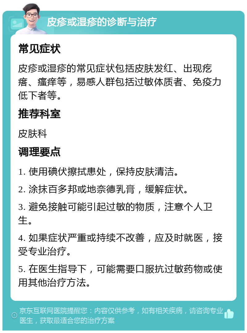 皮疹或湿疹的诊断与治疗 常见症状 皮疹或湿疹的常见症状包括皮肤发红、出现疙瘩、瘙痒等，易感人群包括过敏体质者、免疫力低下者等。 推荐科室 皮肤科 调理要点 1. 使用碘伏擦拭患处，保持皮肤清洁。 2. 涂抹百多邦或地奈德乳膏，缓解症状。 3. 避免接触可能引起过敏的物质，注意个人卫生。 4. 如果症状严重或持续不改善，应及时就医，接受专业治疗。 5. 在医生指导下，可能需要口服抗过敏药物或使用其他治疗方法。