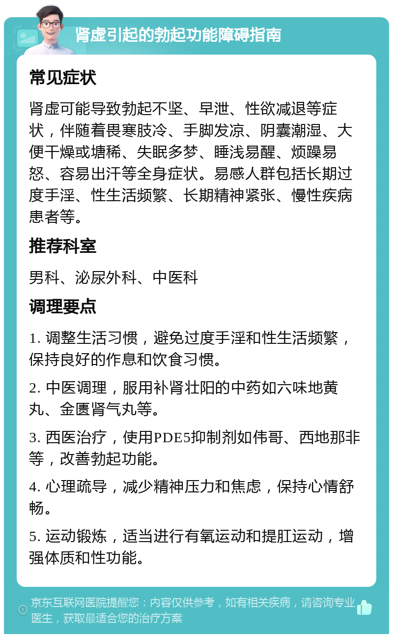 肾虚引起的勃起功能障碍指南 常见症状 肾虚可能导致勃起不坚、早泄、性欲减退等症状，伴随着畏寒肢冷、手脚发凉、阴囊潮湿、大便干燥或塘稀、失眠多梦、睡浅易醒、烦躁易怒、容易出汗等全身症状。易感人群包括长期过度手淫、性生活频繁、长期精神紧张、慢性疾病患者等。 推荐科室 男科、泌尿外科、中医科 调理要点 1. 调整生活习惯，避免过度手淫和性生活频繁，保持良好的作息和饮食习惯。 2. 中医调理，服用补肾壮阳的中药如六味地黄丸、金匮肾气丸等。 3. 西医治疗，使用PDE5抑制剂如伟哥、西地那非等，改善勃起功能。 4. 心理疏导，减少精神压力和焦虑，保持心情舒畅。 5. 运动锻炼，适当进行有氧运动和提肛运动，增强体质和性功能。